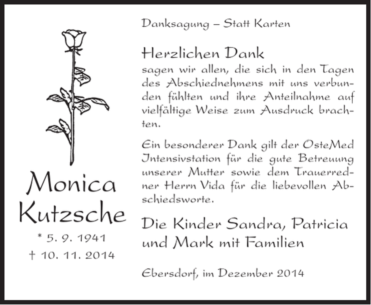<p>Danksagung – Statt Karten</p><p>Herzlichen Dank</p><p>sagen wir allen, die sich in den Tagen<br />des Abschiednehmens mit uns verbunden fühlten und ihre Anteilnahme auf<br />vielfältige Weise zum Ausdruck brachten.</p><p>Monica<br />Kutzsche<br />* 5. 9. 1941<br />† 10. 11. 2014</p><p>Ein besonderer Dank gilt der OsteMed<br />Intensivstation für die gute Betreuung<br />unserer Mutter sowie dem Trauerredner Herrn Vida für die liebevollen Abschiedsworte.</p><p>Die Kinder Sandra, Patricia<br />und Mark mit Familien<br />Ebersdorf, im Dezember 2014</p>