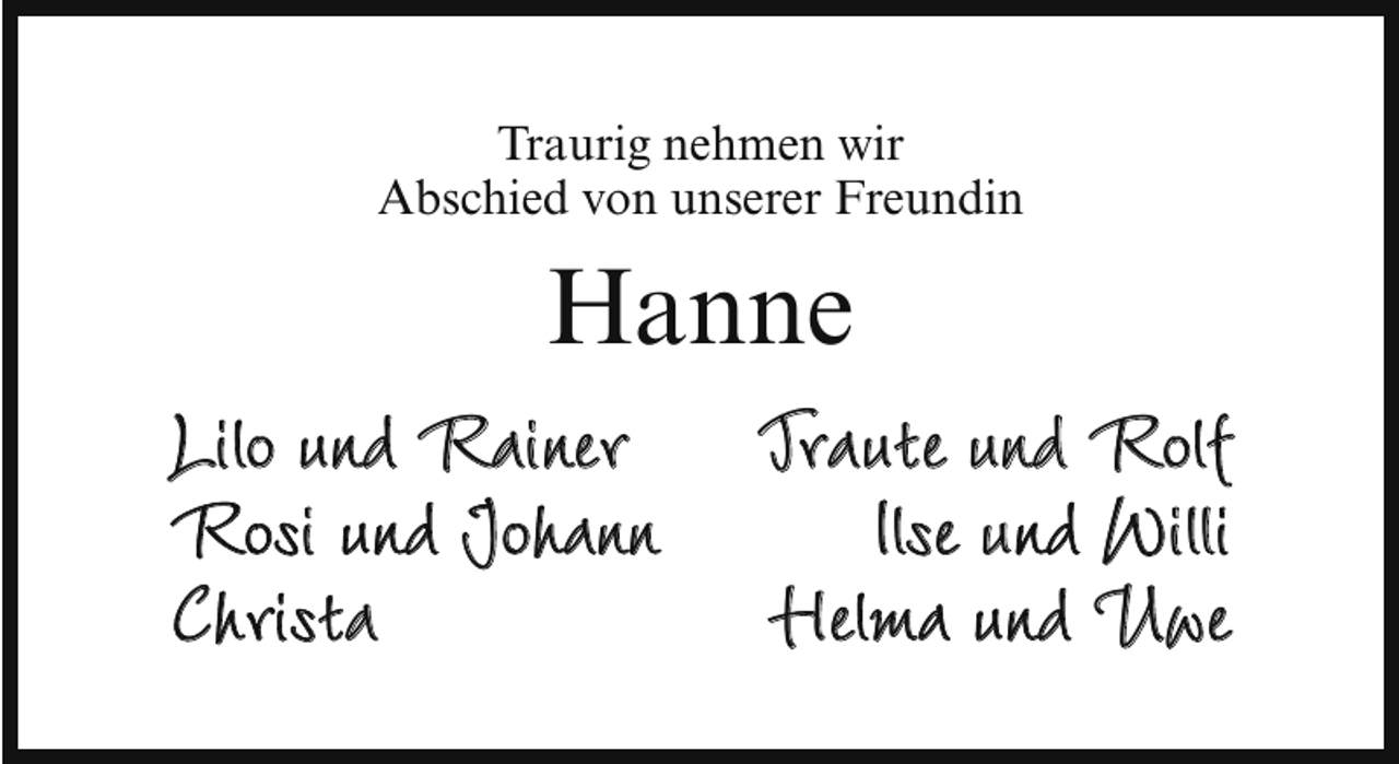 <p>Traurig nehmen wir<br />Abschied von unserer Freundin</p>
<p>Hanne</p>
<p>Lilo und Rainer Traute und Rolf<br />Rosi und Johann<br />Ilse und Willi<br />Christa<br />Helma und Uwe</p>