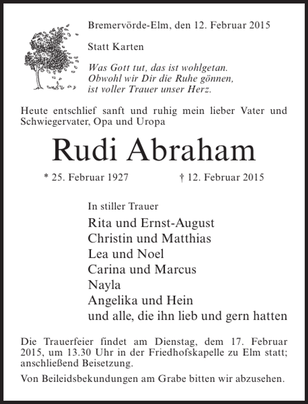 <p>Bremervörde-Elm, den 12. Februar 2015<br />Statt Karten<br />Was Gott tut, das ist wohlgetan.<br />Obwohl wir Dir die Ruhe gönnen,<br />ist voller Trauer unser Herz.<br />Heute entschlief sanft und ruhig mein lieber Vater und<br />Schwiegervater, Opa und Uropa</p><p>Rudi Abraham<br />* 25. Februar 1927</p><p>† 12. Februar 2015</p><p>In stiller Trauer</p><p>Rita und Ernst-August<br />Christin und Matthias<br />Lea und Noel<br />Carina und Marcus<br />Nayla<br />Angelika und Hein<br />und alle, die ihn lieb und gern hatten<br />Die Trauerfeier findet am Dienstag, dem 17. Februar<br />2015, um 13.30 Uhr in der Friedhofskapelle zu Elm statt;<br />anschließend Beisetzung.<br />Von Beileidsbekundungen am Grabe bitten wir abzusehen.</p>