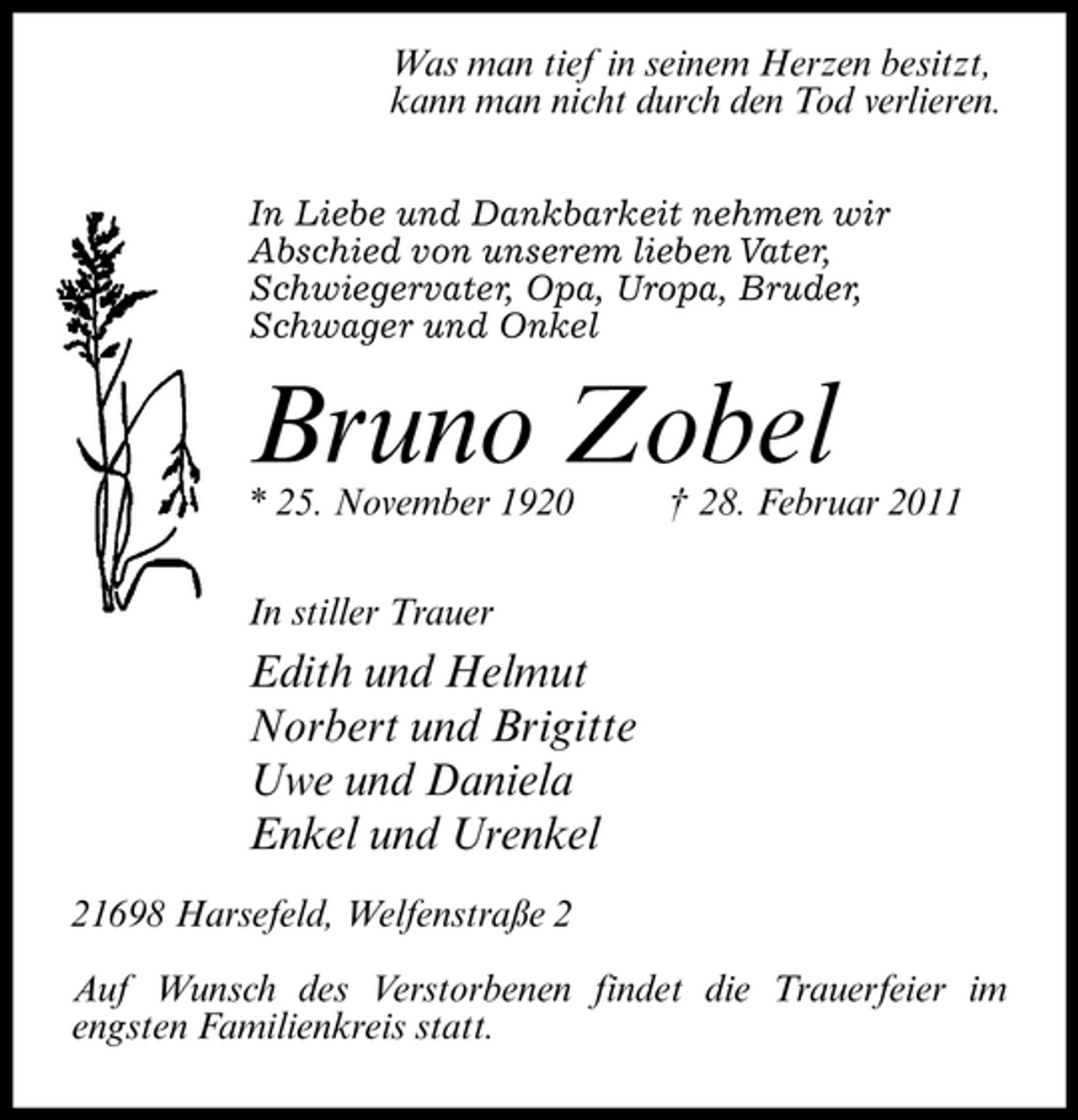 <p>Was man tief in seinem Herzen besitzt, kann man nicht durch den Tod verlieren.<br />In Liebe und Dankbarkeit nehmen wir Abschied von unserem lieben Vater, Schwiegervater, Opa, Uropa, Bruder, Schwager und Onkel</p><p>Bruno Zobel<br />* 25. November 1920 In stiller Trauer † 28. Februar 2011</p><p>Edith und Helmut Norbert und Brigitte Uwe und Daniela Enkel und Urenkel<br />21698 Harsefeld, Welfenstraße 2 Auf Wunsch des Verstorbenen findet die Trauerfeier im engsten Familienkreis statt.</p>