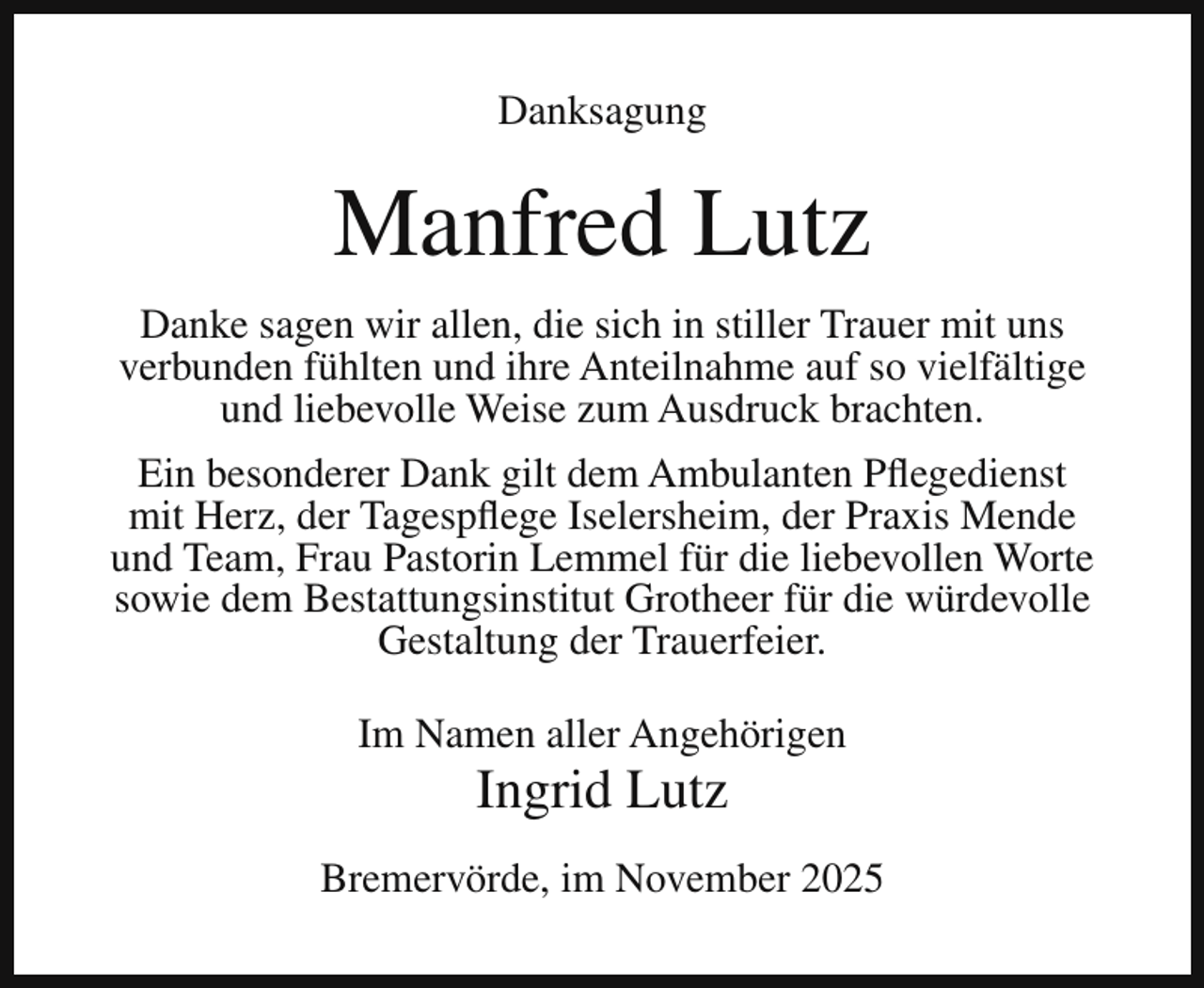 <p>Danksagung</p><p>Manfred Lutz<br />Danke sagen wir allen, die sich in stiller Trauer mit uns<br />verbunden fühlten und ihre Anteilnahme auf so vielfältige<br />und liebevolle Weise zum Ausdruck brachten.<br />Ein besonderer Dank gilt dem Ambulanten Pflegedienst<br />mit Herz, der Tagespflege Iselersheim, der Praxis Mende<br />und Team, Frau Pastorin Lemmel für die liebevollen Worte<br />sowie dem Bestattungsinstitut Grotheer für die würdevolle<br />Gestaltung der Trauerfeier.<br />Im Namen aller Angehörigen</p><p>Ingrid Lutz</p><p>Bremervörde, im November 2025</p>
