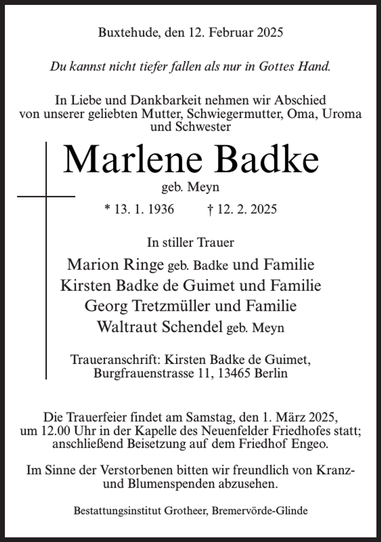 <p>Buxtehude, den 12. Februar 2025<br />Du kannst nicht tiefer fallen als nur in Gottes Hand.<br />In Liebe und Dankbarkeit nehmen wir Abschied<br />von unserer geliebten Mutter, Schwiegermutter, Oma, Uroma<br />und Schwester</p><p>Marlene Badke<br />geb. Meyn</p><p>* 13. 1. 1936</p><p>† 12. 2. 2025</p><p>In stiller Trauer</p><p>Marion Ringe geb. Badke und Familie<br />Kirsten Badke de Guimet und Familie<br />Georg Tretzmüller und Familie<br />Waltraut Schendel geb. Meyn<br />Traueranschrift: Kirsten Badke de Guimet,<br />Burgfrauenstrasse 11, 13465 Berlin<br />Die Trauerfeier findet am Samstag, den 1. März 2025,<br />um 12.00 Uhr in der Kapelle des Neuenfelder Friedhofes statt;<br />anschließend Beisetzung auf dem Friedhof Engeo.<br />Im Sinne der Verstorbenen bitten wir freundlich von Kranzund Blumenspenden abzusehen.<br />Bestattungsinstitut Grotheer, Bremervörde-Glinde</p>