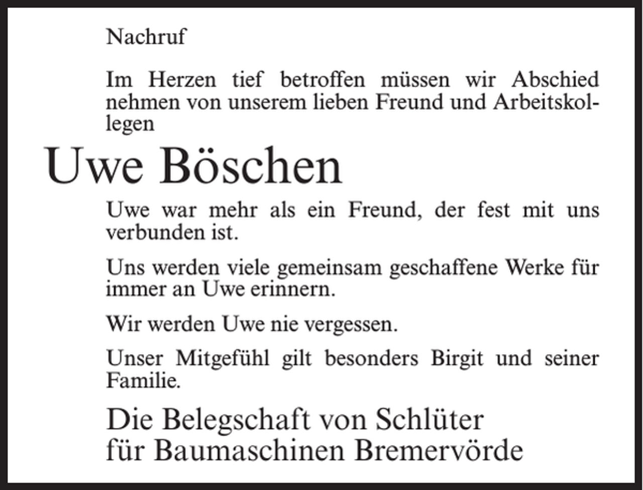 <p>Nachruf<br />Im Herzen tief betroffen müssen wir Abschied<br />nehmen von unserem lieben Freund und Arbeitskollegen</p><p>Uwe Böschen</p><p>Uwe war mehr als ein Freund, der fest mit uns<br />verbunden ist.<br />Uns werden viele gemeinsam geschaffene Werke für<br />immer an Uwe erinnern.<br />Wir werden Uwe nie vergessen.<br />Unser Mitgefühl gilt besonders Birgit und seiner<br />Familie.</p><p>Die Belegschaft von Schlüter<br />für Baumaschinen Bremervörde</p>