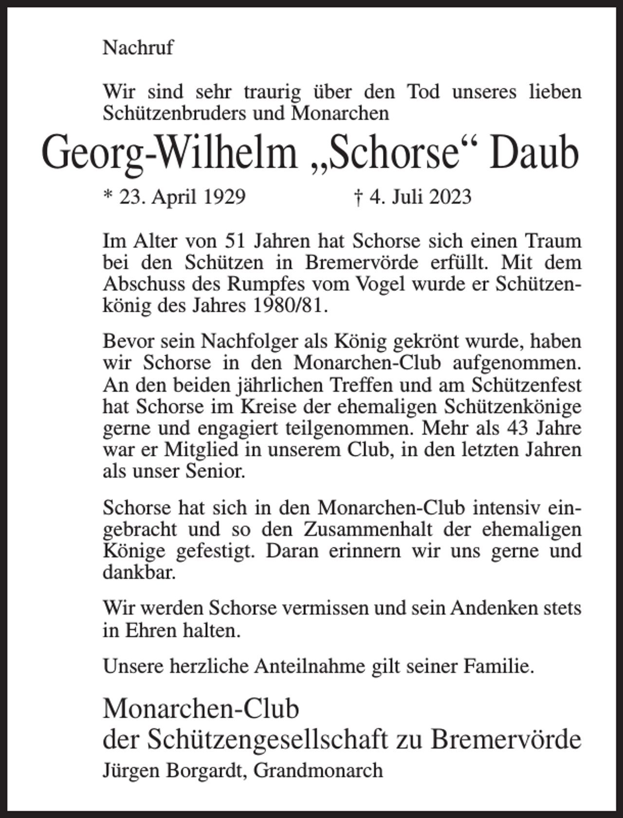<p>Nachruf<br />Wir sind sehr traurig über den Tod unseres lieben<br />Schützenbruders und Monarchen</p><p>Georg-Wilhelm „Schorse“ Daub<br />* 23. April 1929</p><p>† 4. Juli 2023</p><p>Im Alter von 51 Jahren hat Schorse sich einen Traum<br />bei den Schützen in Bremervörde erfüllt. Mit dem<br />Abschuss des Rumpfes vom Vogel wurde er Schützenkönig des Jahres 1980/81.<br />Bevor sein Nachfolger als König gekrönt wurde, haben<br />wir Schorse in den Monarchen-Club aufgenommen.<br />An den beiden jährlichen Treffen und am Schützenfest<br />hat Schorse im Kreise der ehemaligen Schützenkönige<br />gerne und engagiert teilgenommen. Mehr als 43 Jahre<br />war er Mitglied in unserem Club, in den letzten Jahren<br />als unser Senior.<br />Schorse hat sich in den Monarchen-Club intensiv eingebracht und so den Zusammenhalt der ehemaligen<br />Könige gefestigt. Daran erinnern wir uns gerne und<br />dankbar.<br />Wir werden Schorse vermissen und sein Andenken stets<br />in Ehren halten.<br />Unsere herzliche Anteilnahme gilt seiner Familie.</p><p>Monarchen-Club<br />der Schützengesellschaft zu Bremervörde<br />Jürgen Borgardt, Grandmonarch</p>