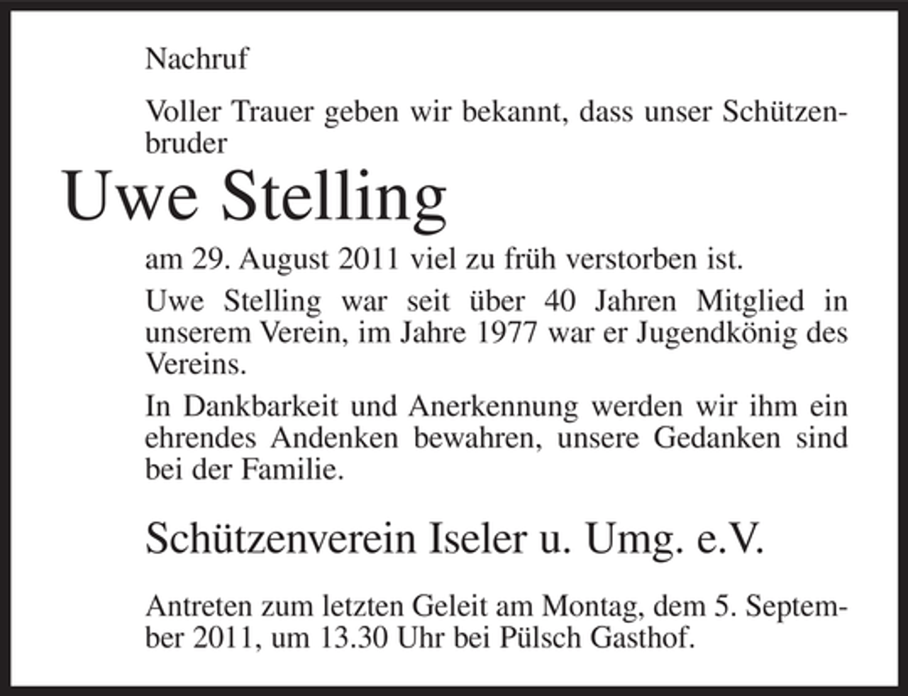 <p>Nachruf<br />Voller Trauer geben wir bekannt, dass unser Schützenbruder</p><p>Uwe Stelling<br />am 29. August 2011 viel zu früh verstorben ist.<br />Uwe Stelling war seit über 40 Jahren Mitglied in<br />unserem Verein, im Jahre 1977 war er Jugendkönig des<br />Vereins.<br />In Dankbarkeit und Anerkennung werden wir ihm ein<br />ehrendes Andenken bewahren, unsere Gedanken sind<br />bei der Familie.</p><p>Schützenverein Iseler u. Umg. e.V.<br />Antreten zum letzten Geleit am Montag, dem 5. September 2011, um 13.30 Uhr bei Pülsch Gasthof.</p>