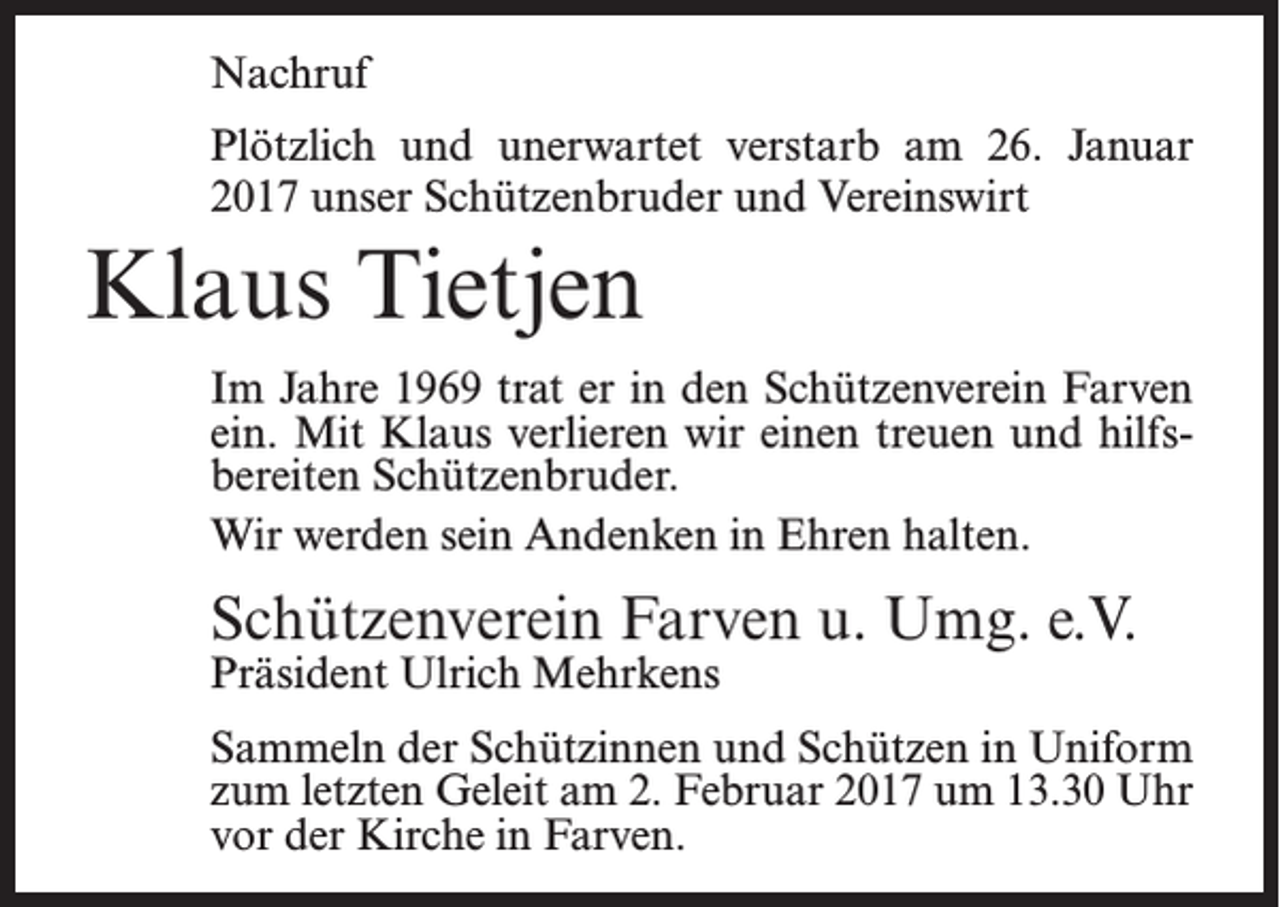 <p>Nachruf<br />Plötzlich und unerwartet verstarb am 26. Januar<br />2017 unser Schützenbruder und Vereinswirt</p><p>Klaus Tietjen<br />Im Jahre 1969 trat er in den Schützenverein Farven<br />ein. Mit Klaus verlieren wir einen treuen und hilfsbereiten Schützenbruder.<br />Wir werden sein Andenken in Ehren halten.</p><p>Schützenverein Farven u. Umg. e.V.<br />Präsident Ulrich Mehrkens</p><p>Sammeln der Schützinnen und Schützen in Uniform<br />zum letzten Geleit am 2. Februar 2017 um 13.30 Uhr<br />vor der Kirche in Farven.</p>
