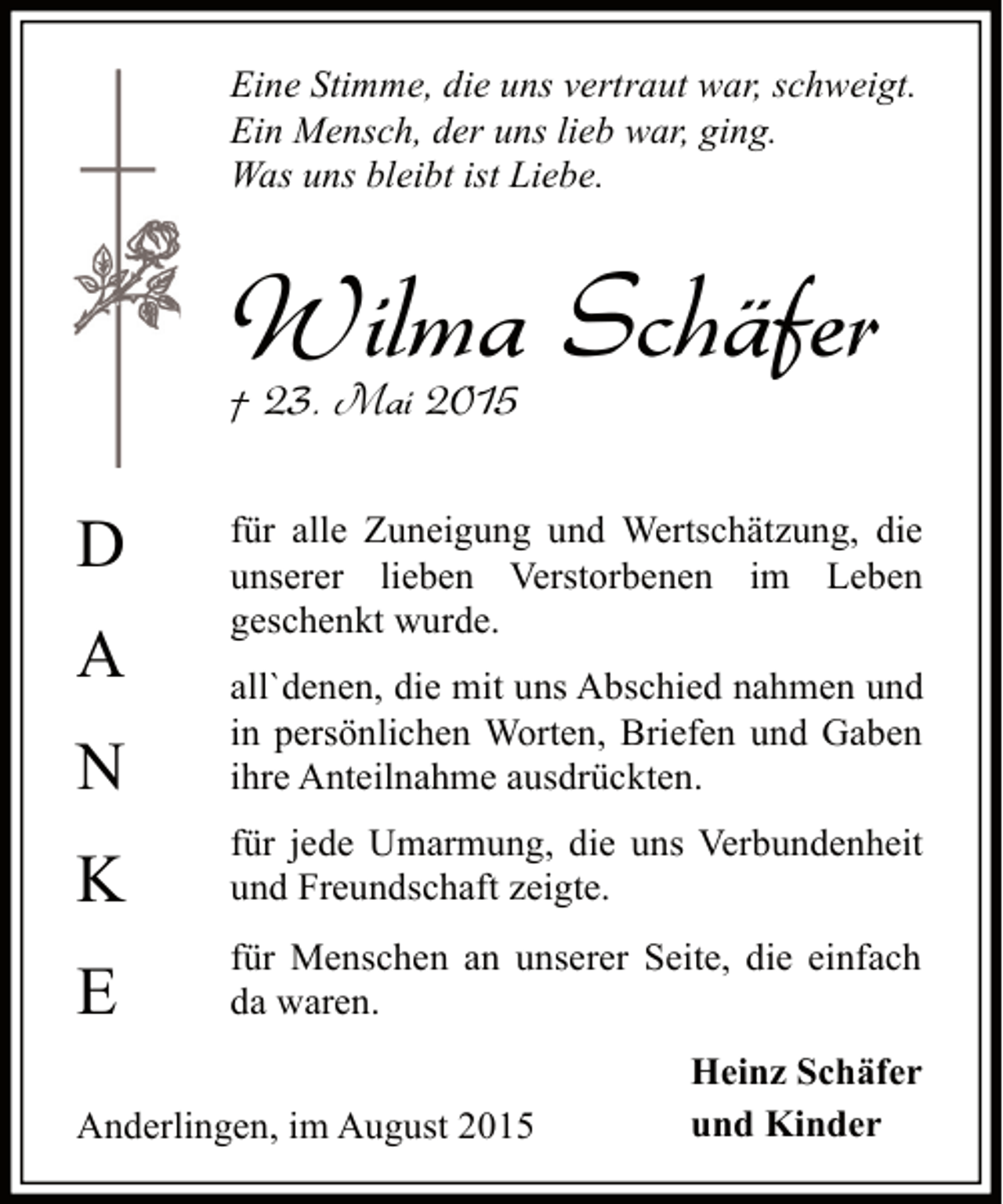 <p>Eine Stimme, die uns vertraut war, schweigt.<br />Ein Mensch, der uns lieb war, ging.<br />Was uns bleibt ist Liebe.</p><p>Wilma Schäfer<br />† 23. Mai 2015</p><p>D<br />A</p><p>für alle Zuneigung und Wertschätzung, die<br />unserer lieben Verstorbenen im Leben<br />geschenkt wurde.</p><p>N</p><p>all`denen, die mit uns Abschied nahmen und<br />in persönlichen Worten, Briefen und Gaben<br />ihre Anteilnahme ausdrückten.</p><p>K</p><p>für jede Umarmung, die uns Verbundenheit<br />und Freundschaft zeigte.</p><p>E</p><p>für Menschen an unserer Seite, die einfach<br />da waren.</p><p>Anderlingen, im August 2015</p><p>Heinz Schäfer<br />und Kinder</p>