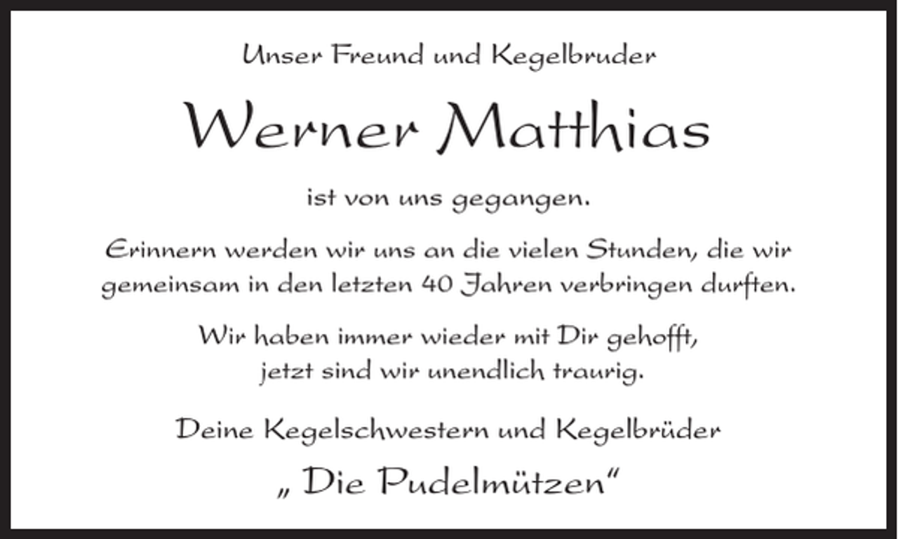 <p>Unser Freund und Kegelbruder</p><p>Werner Matthias<br />ist von uns gegangen.<br />Erinnern werden wir uns an die vielen Stunden, die wir<br />gemeinsam in den letzten 40 Jahren verbringen durften.<br />Wir haben immer wieder mit Dir gehofft,<br />jetzt sind wir unendlich traurig.</p><p>Deine Kegelschwestern und Kegelbrüder</p><p>„ Die Pudelmützen“</p>