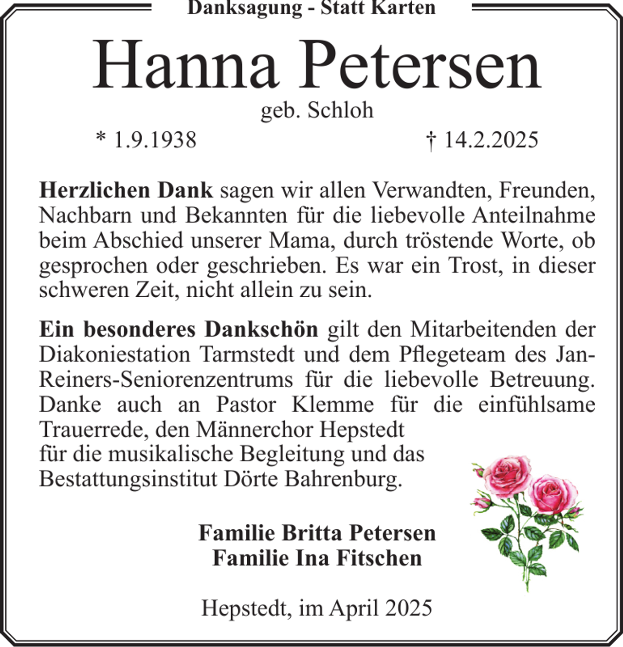 <p>Danksagung - Statt Karten</p><p>Hanna Petersen<br />* 1.9.1938</p><p>geb. Schloh</p><p>† 14.2.2025</p><p>Herzlichen Dank sagen wir allen Verwandten, Freunden,<br />Nachbarn und Bekannten für die liebevolle Anteilnahme<br />beim Abschied unserer Mama, durch tröstende Worte, ob<br />gesprochen oder geschrieben. Es war ein Trost, in dieser<br />schweren Zeit, nicht allein zu sein.<br />Ein besonderes Dankschön gilt den Mitarbeitenden der<br />Diakoniestation Tarmstedt und dem Pflegeteam des JanReiners-Seniorenzentrums für die liebevolle Betreuung.<br />Danke auch an Pastor Klemme für die einfühlsame<br />Trauerrede, den Männerchor Hepstedt<br />für die musikalische Begleitung und das<br />Bestattungsinstitut Dörte Bahrenburg.<br />Familie Britta Petersen<br />Familie Ina Fitschen<br />Hepstedt, im April 2025</p>