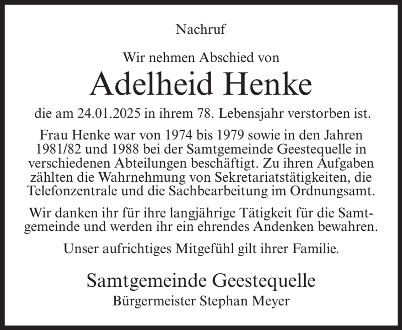 <p>Nachruf<br />Wir nehmen Abschied von</p><p>Adelheid Henke<br />die am 24.01.2025 in ihrem 78. Lebensjahr verstorben ist.<br />Frau Henke war von 1974 bis 1979 sowie in den Jahren<br />1981/82 und 1988 bei der Samtgemeinde Geestequelle in<br />verschiedenen Abteilungen beschäftigt. Zu ihren Aufgaben<br />zählten die Wahrnehmung von Sekretariatstätigkeiten, die<br />Telefonzentrale und die Sachbearbeitung im Ordnungsamt.<br />Wir danken ihr für ihre langjährige Tätigkeit für die Samtgemeinde und werden ihr ein ehrendes Andenken bewahren.<br />Unser aufrichtiges Mitgefühl gilt ihrer Familie.</p><p>Samtgemeinde Geestequelle<br />Bürgermeister Stephan Meyer</p>