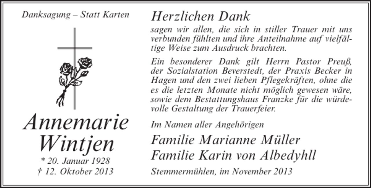 <p>Danksagung – Statt Karten</p><p>Annemarie<br />Wintjen<br />* 20. Januar 1928<br />† 12. Oktober 2013</p><p>Herzlichen Dank</p><p>sagen wir allen, die sich in stiller Trauer mit uns<br />verbunden fühlten und ihre Anteilnahme auf vielfältige Weise zum Ausdruck brachten.<br />Ein besonderer Dank gilt Herrn Pastor Preuß,<br />der Sozialstation Beverstedt, der Praxis Becker in<br />Hagen und den zwei lieben Pflegekräften, ohne die<br />es die letzten Monate nicht möglich gewesen wäre,<br />sowie dem Bestattungshaus Franzke für die würdevolle Gestaltung der Trauerfeier.<br />Im Namen aller Angehörigen</p><p>Familie Marianne Müller<br />Familie Karin von Albedyhll<br />Stemmermühlen, im November 2013</p>