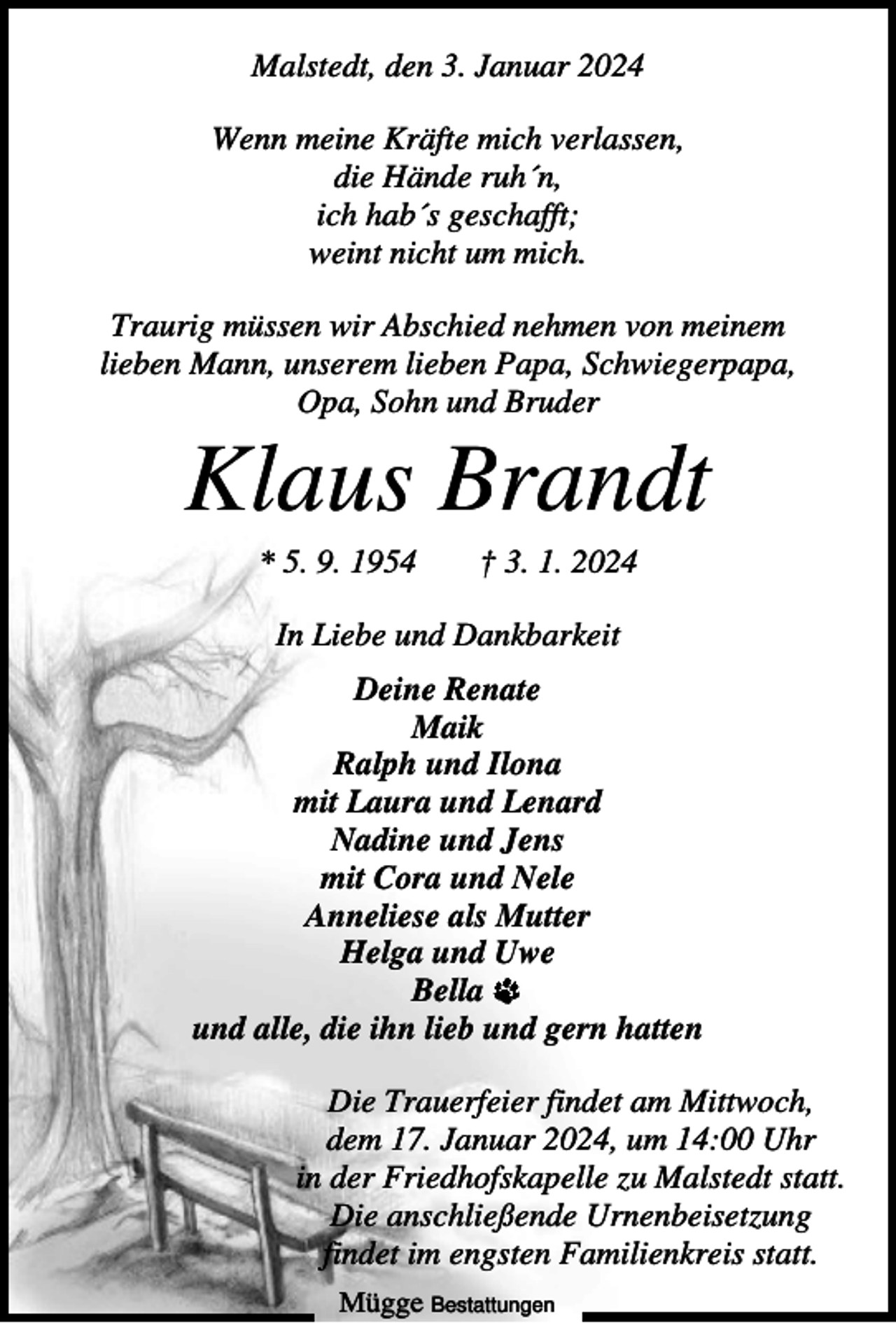 <p>Malstedt, den 3. Januar 2024<br />Wenn meine Kräfte mich verlassen,<br />die Hände ruh´n,<br />ich hab´s geschafft;<br />weint nicht um mich.<br />Traurig müssen wir Abschied nehmen von meinem<br />lieben Mann, unserem lieben Papa, Schwiegerpapa,<br />Opa, Sohn und Bruder</p><p>Klaus Brandt<br />* 5. 9. 1954</p><p>† 3. 1. 2024</p><p>In Liebe und Dankbarkeit<br />Deine Renate<br />Maik<br />Ralph und Ilona<br />mit Laura und Lenard<br />Nadine und Jens<br />mit Cora und Nele<br />Anneliese als Mutter<br />Helga und Uwe<br />Bella<br />und alle, die ihn lieb und gern hatten<br />Die Trauerfeier findet am Mittwoch,<br />dem 17. Januar 2024, um 14:00 Uhr<br />in der Friedhofskapelle zu Malstedt statt.<br />Die anschließende Urnenbeisetzung<br />findet im engsten Familienkreis statt.<br />Mügge Bestattungen</p>
