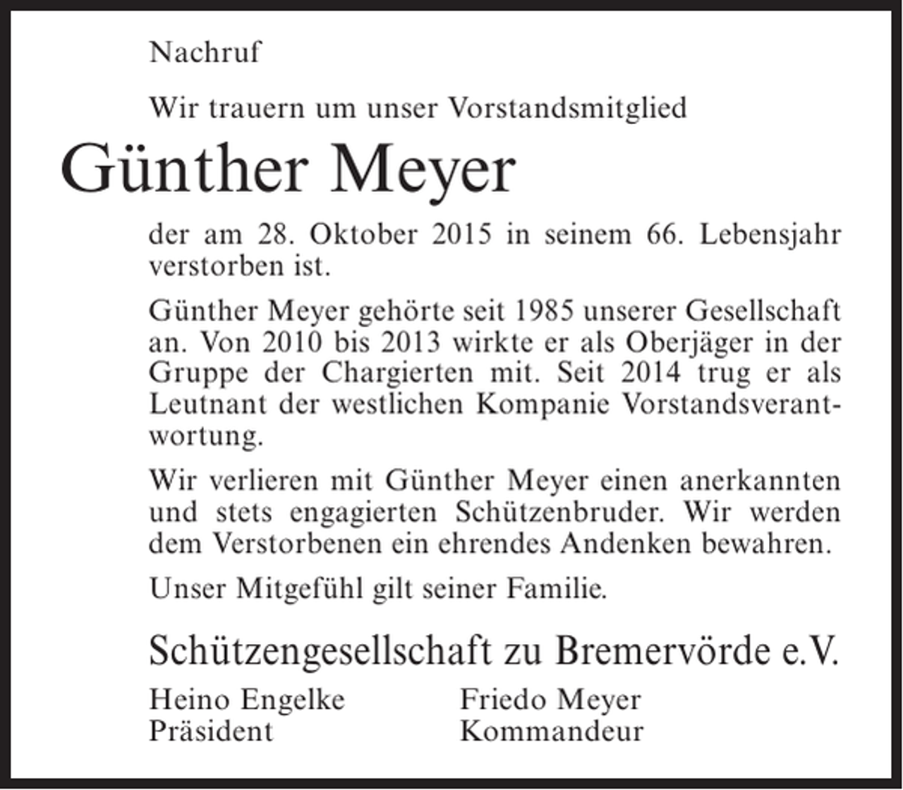 <p>Nachruf<br />Wir trauern um unser Vorstandsmitglied</p><p>Günther Meyer<br />der am 28. Oktober 2015 in seinem 66. Lebensjahr<br />verstorben ist.<br />Günther Meyer gehörte seit 1985 unserer Gesellschaft<br />an. Von 2010 bis 2013 wirkte er als Oberjäger in der<br />Gruppe der Chargierten mit. Seit 2014 trug er als<br />Leutnant der westlichen Kompanie Vorstandsverantwortung.<br />Wir verlieren mit Günther Meyer einen anerkannten<br />und stets engagierten Schützenbruder. Wir werden<br />dem Verstorbenen ein ehrendes Andenken bewahren.<br />Unser Mitgefühl gilt seiner Familie.</p><p>Schützengesellschaft zu Bremervörde e.V.<br />Heino Engelke<br />Präsident</p><p>Friedo Meyer<br />Kommandeur</p>