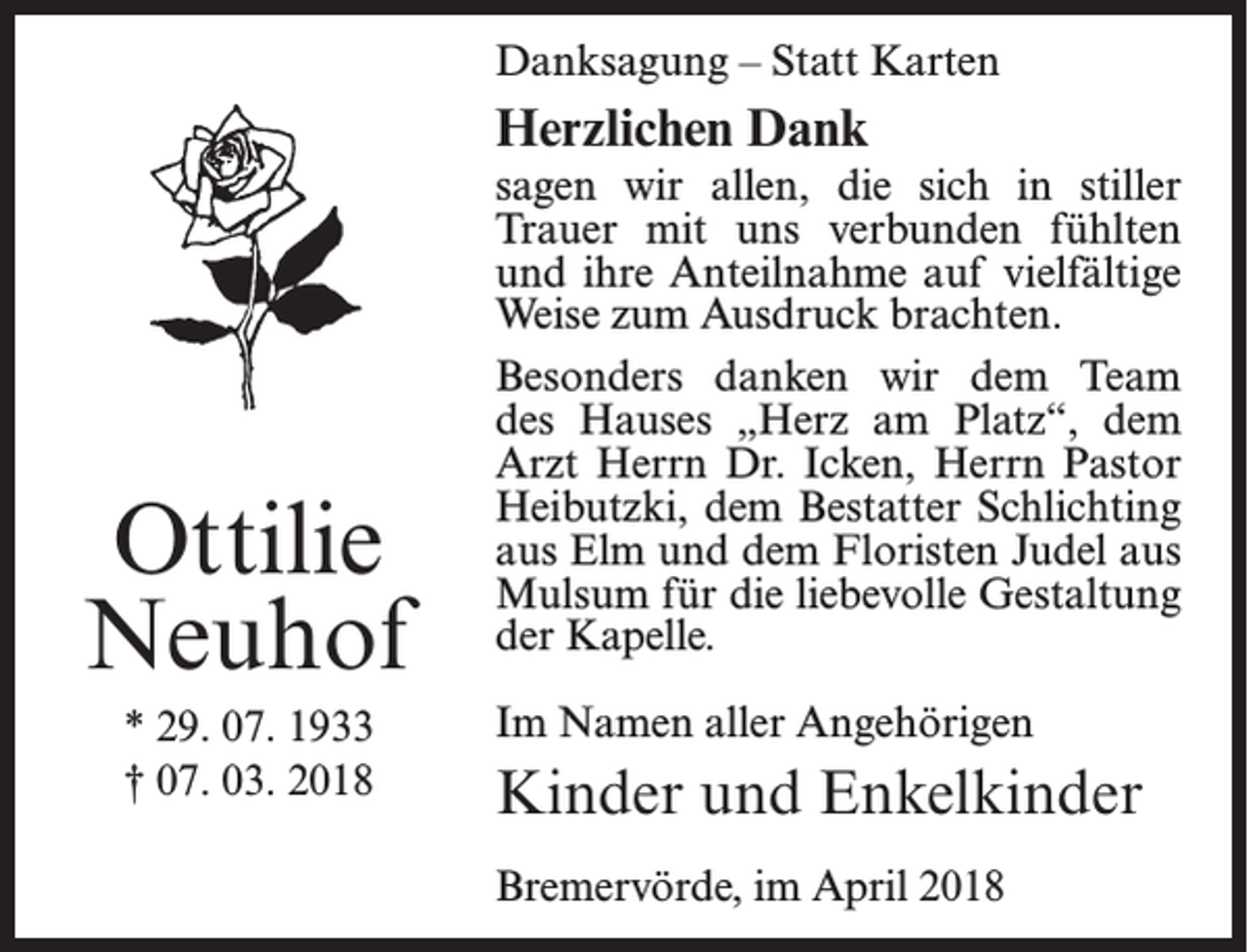<p>Danksagung – Statt Karten</p><p>Herzlichen Dank</p><p>Ottilie<br />Neuhof<br />* 29. 07. 1933<br />† 07. 03. 2018</p><p>sagen wir allen, die sich in stiller<br />Trauer mit uns verbunden fühlten<br />und ihre Anteilnahme auf vielfältige<br />Weise zum Ausdruck brachten.<br />Besonders danken wir dem Team<br />des Hauses „Herz am Platz“, dem<br />Arzt Herrn Dr. Icken, Herrn Pastor<br />Heibutzki, dem Bestatter Schlichting<br />aus Elm und dem Floristen Judel aus<br />Mulsum für die liebevolle Gestaltung<br />der Kapelle.<br />Im Namen aller Angehörigen</p><p>Kinder und Enkelkinder<br />Bremervörde, im April 2018</p>