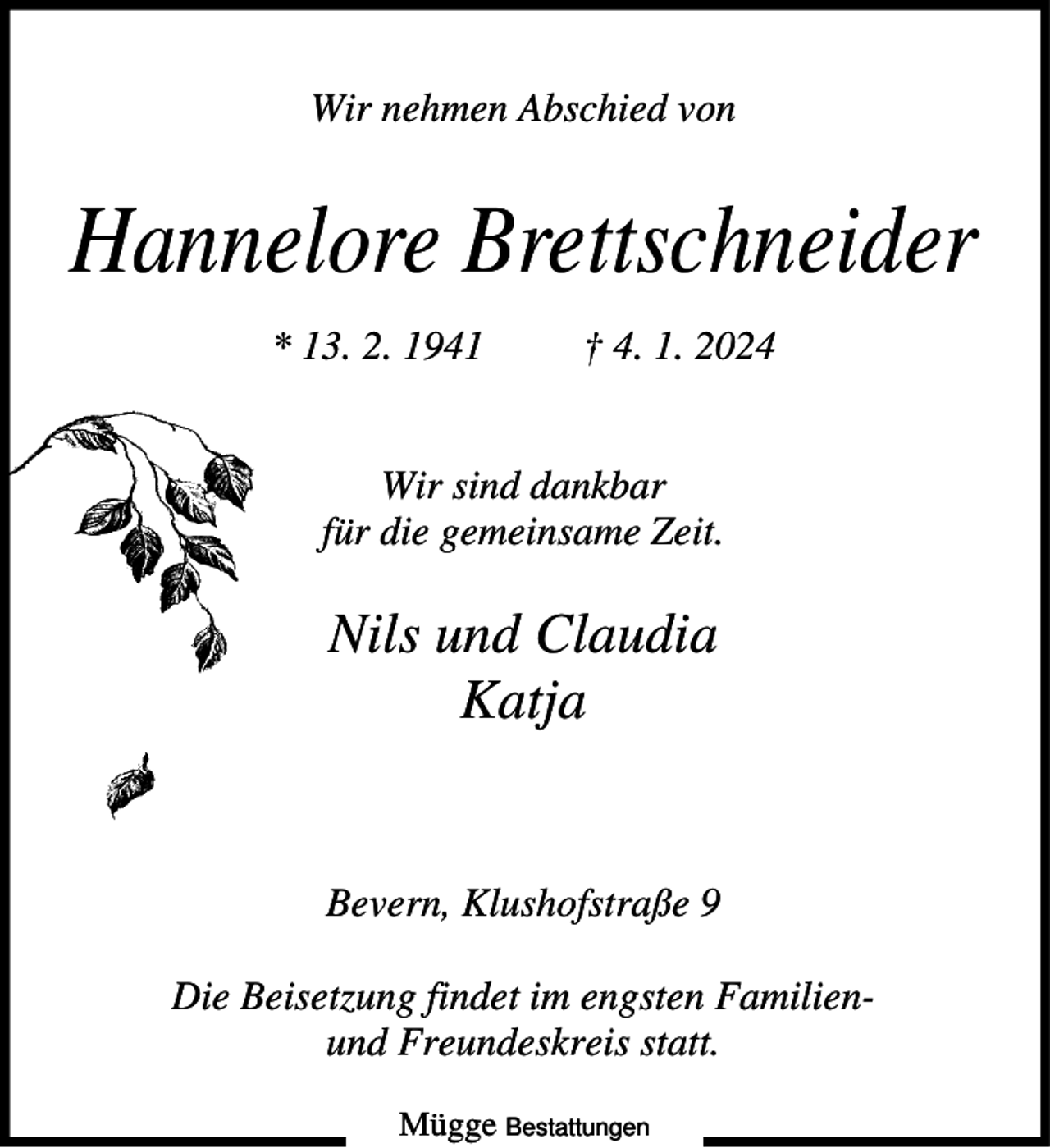 <p>Wir nehmen Abschied von</p><p>Hannelore Brettschneider<br />* 13. 2. 1941</p><p>† 4. 1. 2024</p><p>Wir sind dankbar<br />für die gemeinsame Zeit.</p><p>Nils und Claudia<br />Katja</p><p>Bevern, Klushofstraße 9<br />Die Beisetzung findet im engsten Familienund Freundeskreis statt.<br />Mügge Bestattungen</p>