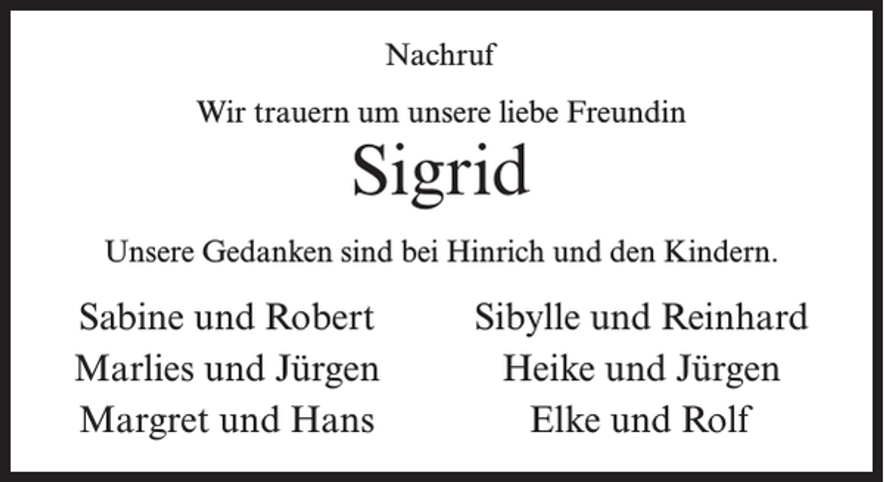 <p>Nachruf<br />Wir trauern um unsere liebe Freundin</p><p>Sigrid</p><p>Unsere Gedanken sind bei Hinrich und den Kindern.</p><p>Sabine und Robert<br />Marlies und Jürgen<br />Margret und Hans</p><p>Sibylle und Reinhard<br />Heike und Jürgen<br />Elke und Rolf</p>
