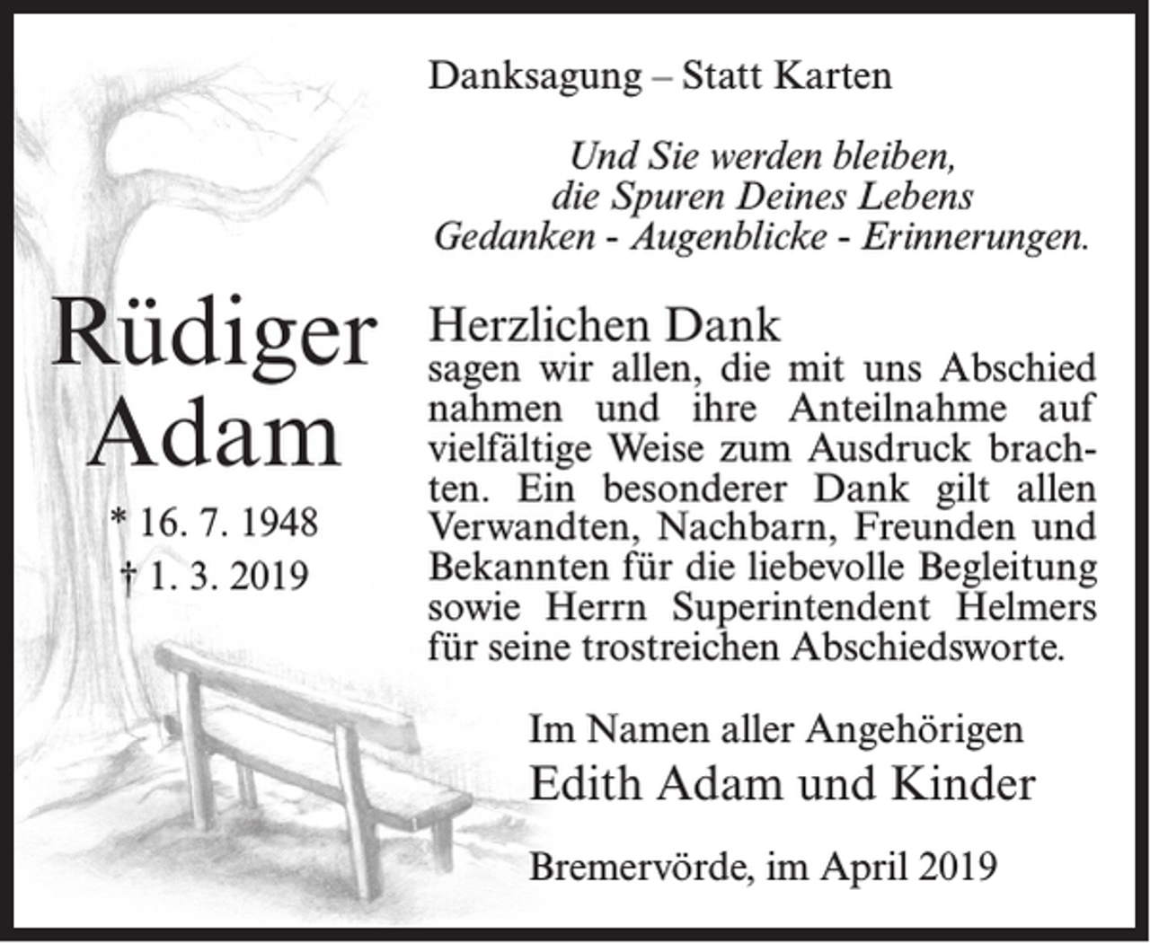 <p>Danksagung – Statt Karten<br />Und Sie werden bleiben,<br />die Spuren Deines Lebens<br />Gedanken - Augenblicke - Erinnerungen.</p><p>Rüdiger<br />Adam<br />* 16. 7. 1948<br />† 1. 3. 2019</p><p>Herzlichen Dank</p><p>sagen wir allen, die mit uns Abschied<br />nahmen und ihre Anteilnahme auf<br />vielfältige Weise zum Ausdruck brachten. Ein besonderer Dank gilt allen<br />Verwandten, Nachbarn, Freunden und<br />Bekannten für die liebevolle Begleitung<br />sowie Herrn Superintendent Helmers<br />für seine trostreichen Abschiedsworte.<br />Im Namen aller Angehörigen</p><p>Edith Adam und Kinder<br />Bremervörde, im April 2019</p>