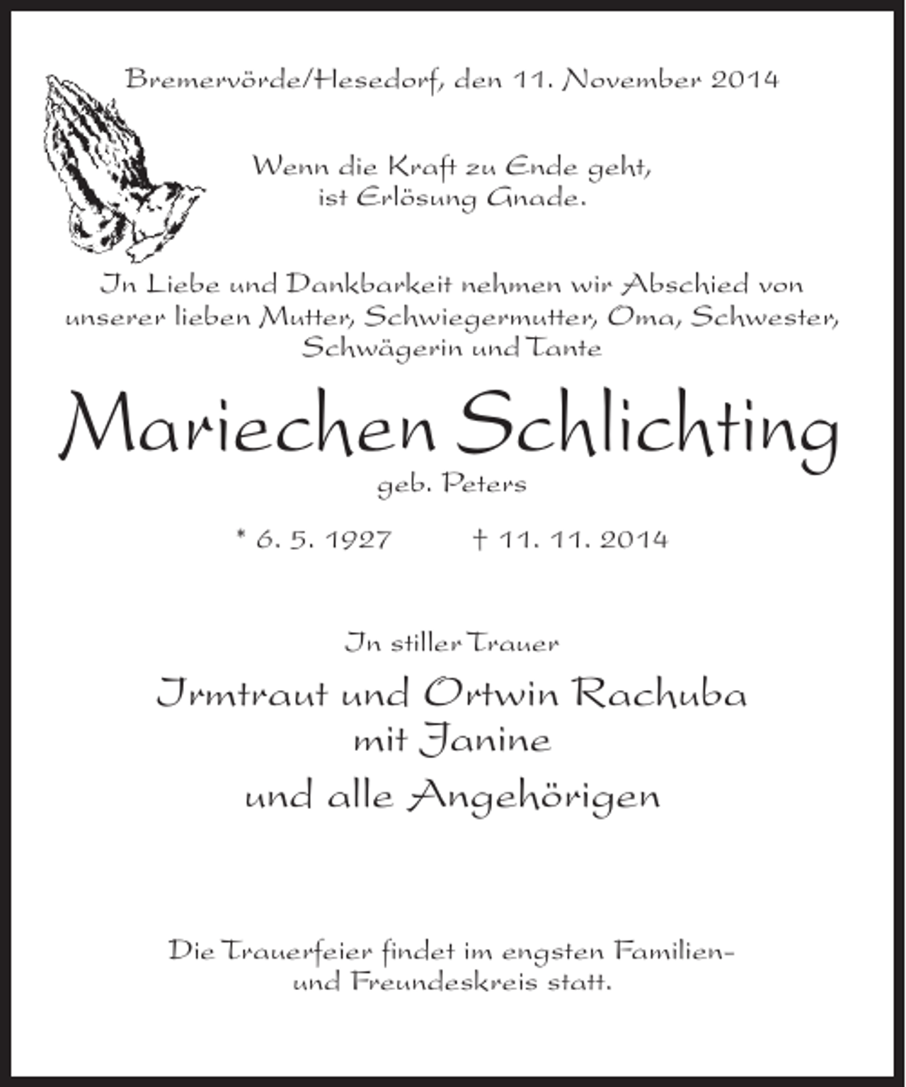 <p>Bremervörde/Hesedorf, den 11. November 2014<br />Wenn die Kraft zu Ende geht,<br />ist Erlösung Gnade.<br />In Liebe und Dankbarkeit nehmen wir Abschied von<br />unserer lieben Mutter, Schwiegermutter, Oma, Schwester,<br />Schwägerin und Tante</p><p>Mariechen Schlichting<br />geb. Peters</p><p>* 6. 5. 1927 † 11. 11. 2014<br />In stiller Trauer</p><p>Irmtraut und Ortwin Rachuba<br />mit Janine<br />und alle Angehörigen<br />Die Trauerfeier findet im engsten Familienund Freundeskreis statt.</p>
