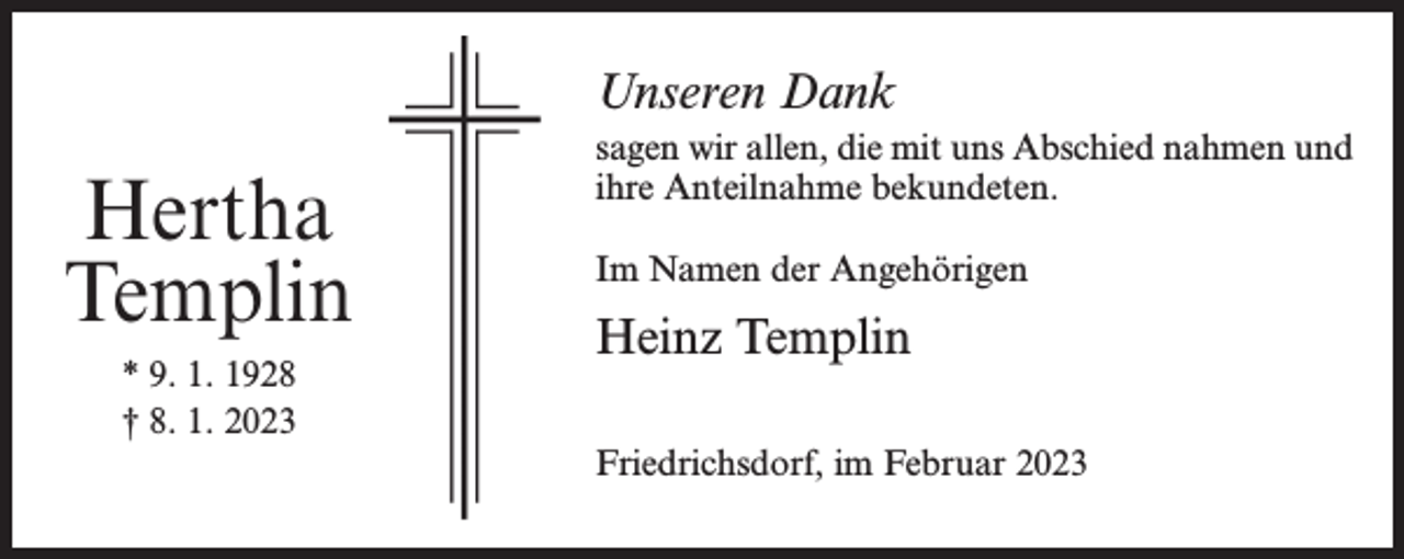 <p>Unseren Dank</p><p>Hertha<br />Templin<br />* 9. 1. 1928<br />† 8. 1. 2023</p><p>sagen wir allen, die mit uns Abschied nahmen und<br />ihre Anteilnahme bekundeten.<br />Im Namen der Angehörigen</p><p>Heinz Templin<br />Friedrichsdorf, im Februar 2023</p>