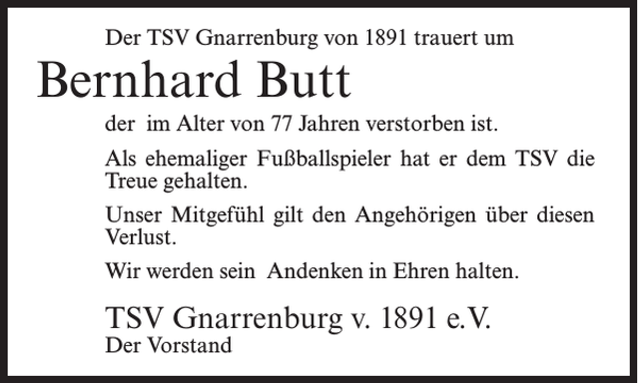 <p>Der TSV Gnarrenburg von 1891 trauert um</p><p>Bernhard Butt</p><p>der im Alter von 77 Jahren verstorben ist.<br />Als ehemaliger Fußballspieler hat er dem TSV die<br />Treue gehalten.<br />Unser Mitgefühl gilt den Angehörigen über diesen<br />Verlust.<br />Wir werden sein Andenken in Ehren halten.</p><p>TSV Gnarrenburg v. 1891 e.V.<br />Der Vorstand</p>