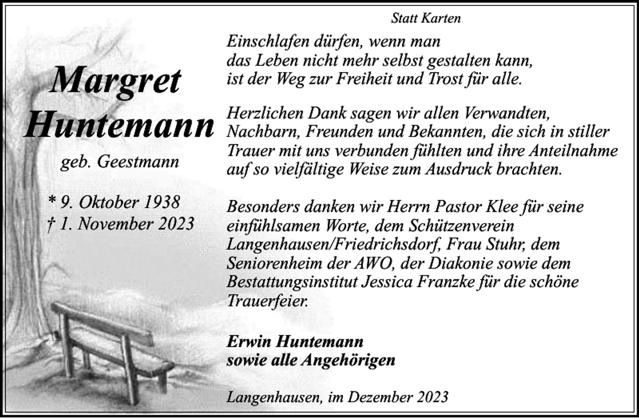 <p>Statt Karten</p><p>Einschlafen dürfen, wenn man<br />das Leben nicht mehr selbst gestalten kann,<br />ist der Weg zur Freiheit und Trost für alle.</p><p>Margret<br />Dank sagen wir allen Verwandten,<br />Nachbarn, Freunden und Bekannten, die sich in stiller<br />Huntemann Herzlichen<br />Trauer mit uns verbunden fühlten und ihre Anteilnahme<br />geb. Geestmann</p><p>* 9. Oktober 1938<br />† 1. November 2023</p><p>auf so vielfältige Weise zum Ausdruck brachten.</p><p>Besonders danken wir Herrn Pastor Klee für seine<br />einfühlsamen Worte, dem Schützenverein<br />Langenhausen/Friedrichsdorf, Frau Stuhr, dem<br />Seniorenheim der AWO, der Diakonie sowie dem<br />Bestattungsinstitut Jessica Franzke für die schöne<br />Trauerfeier.<br />Erwin Huntemann<br />sowie alle Angehörigen<br />Langenhausen, im Dezember 2023</p>