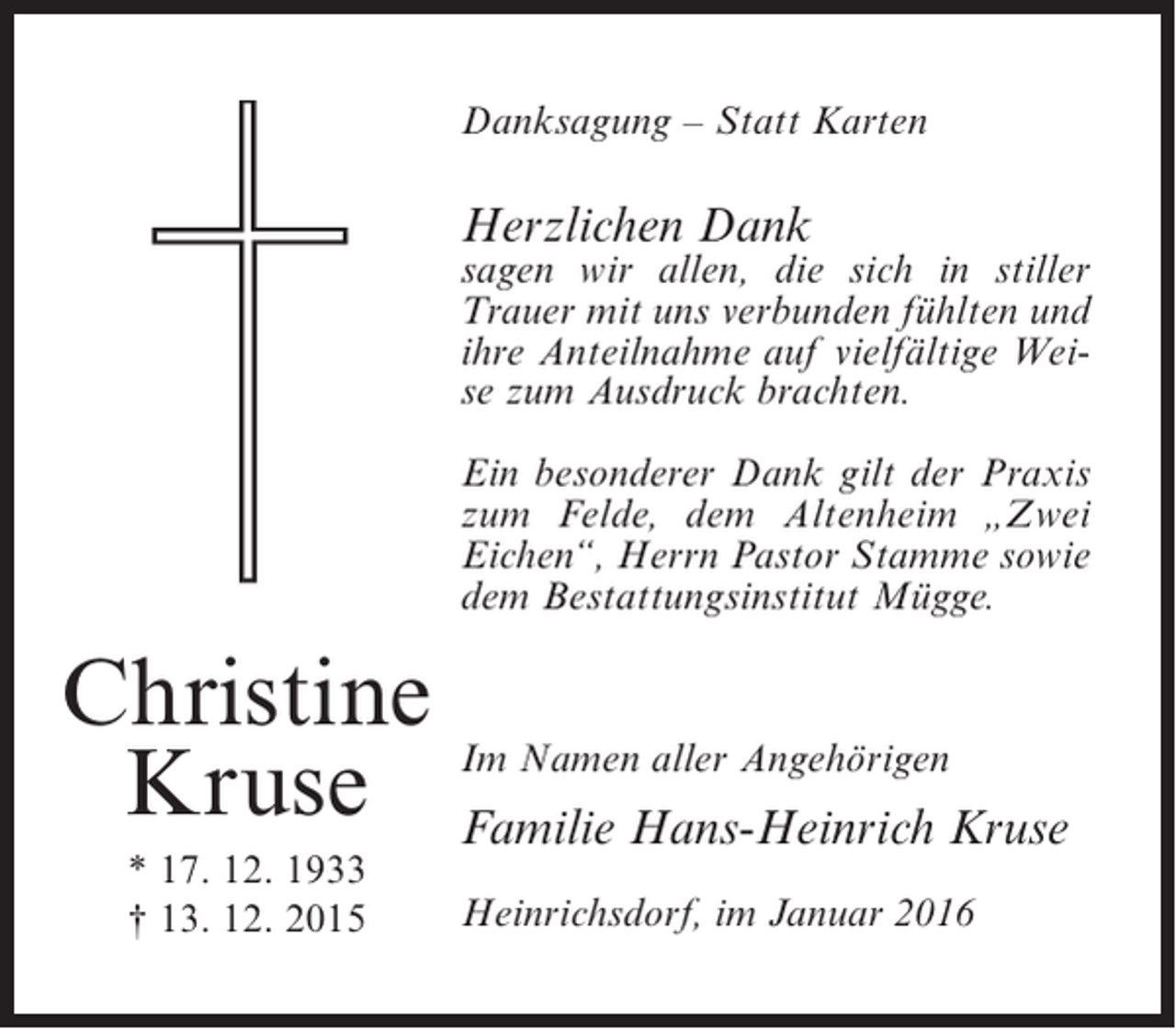 <p>Danksagung – Statt Karten</p><p>Herzlichen Dank</p><p>sagen wir allen, die sich in stiller<br />Trauer mit uns verbunden fühlten und<br />ihre Anteilnahme auf vielfältige Weise zum Ausdruck brachten.<br />Ein besonderer Dank gilt der Praxis<br />zum Felde, dem Altenheim „Zwei<br />Eichen“, Herrn Pastor Stamme sowie<br />dem Bestattungsinstitut Mügge.</p><p>Christine<br />aller Angehörigen<br />Kruse Im NamenHans-Heinrich Kruse<br />Familie<br />* 17. 12. 1933<br />† 13. 12. 2015</p><p>Heinrichsdorf, im Januar 2016</p>