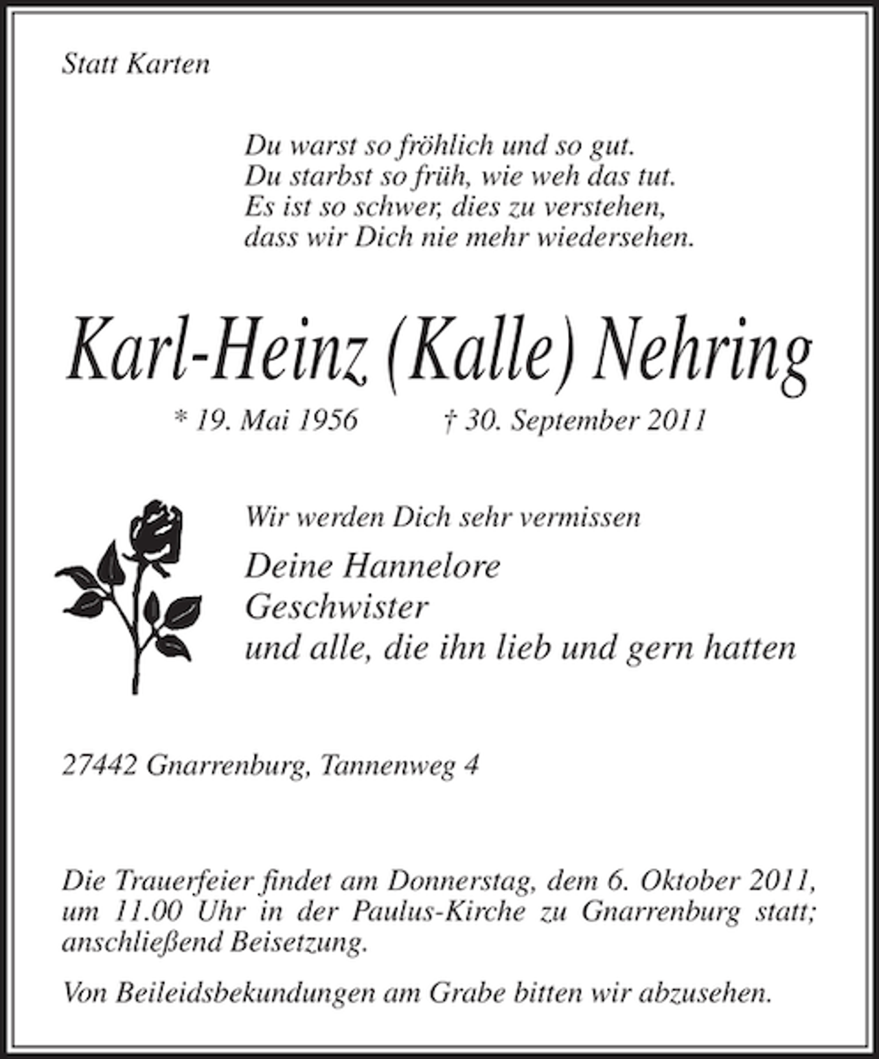 <p>Statt Karten<br />Du warst so fröhlich und so gut.<br />Du starbst so früh, wie weh das tut.<br />Es ist so schwer, dies zu verstehen,<br />dass wir Dich nie mehr wiedersehen.</p><p>Karl-Heinz (Kalle) Nehring<br />* 19. Mai 1956</p><p>† 30. September 2011</p><p>Wir werden Dich sehr vermissen</p><p>Deine Hannelore<br />Geschwister<br />und alle, die ihn lieb und gern hatten<br />27442 Gnarrenburg, Tannenweg 4</p><p>Die Trauerfeier findet am Donnerstag, dem 6. Oktober 2011,<br />um 11.00 Uhr in der Paulus-Kirche zu Gnarrenburg statt;<br />anschließend Beisetzung.<br />Von Beileidsbekundungen am Grabe bitten wir abzusehen.</p>