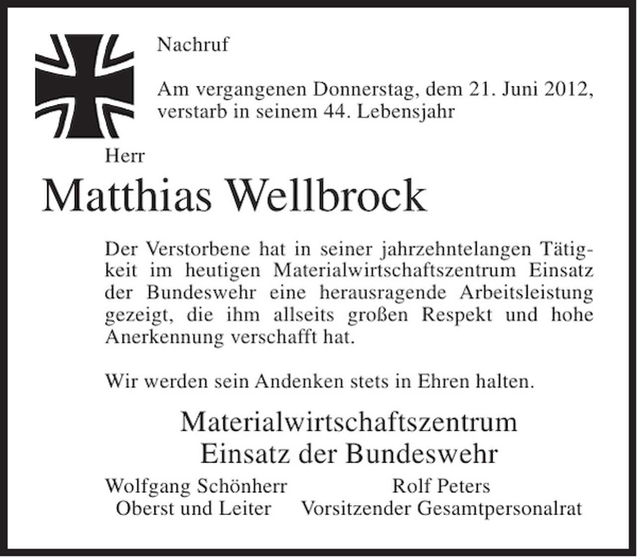 <p>Nachruf<br />Am vergangenen Donnerstag, dem 21. Juni 2012,<br />verstarb in seinem 44. Lebensjahr<br />Herr</p><p>Matthias Wellbrock<br />Der Verstorbene hat in seiner jahrzehntelangen Tätigkeit im heutigen Materialwirtschaftszentrum Einsatz<br />der Bundeswehr eine herausragende Arbeitsleistung<br />gezeigt, die ihm allseits großen Respekt und hohe<br />Anerkennung verschafft hat.<br />Wir werden sein Andenken stets in Ehren halten.</p><p>Materialwirtschaftszentrum<br />Einsatz der Bundeswehr<br />Wolfgang Schönherr<br />Rolf Peters<br />Oberst und Leiter Vorsitzender Gesamtpersonalrat</p>
