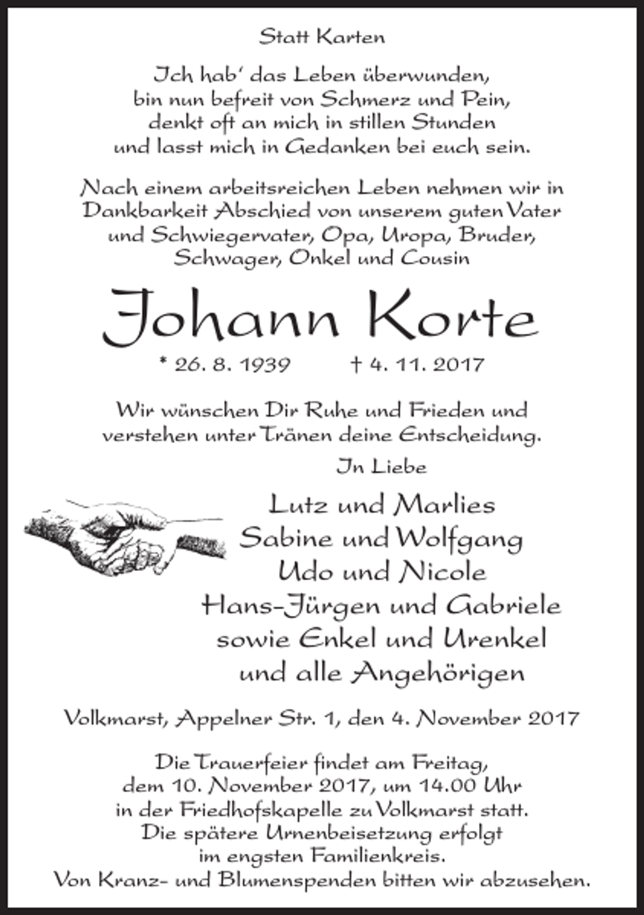 <p>Statt Karten<br />Ich hab‘ das Leben überwunden,<br />bin nun befreit von Schmerz und Pein,<br />denkt oft an mich in stillen Stunden<br />und lasst mich in Gedanken bei euch sein.<br />Nach einem arbeitsreichen Leben nehmen wir in<br />Dankbarkeit Abschied von unserem guten Vater<br />und Schwiegervater, Opa, Uropa, Bruder,<br />Schwager, Onkel und Cousin</p><p>Johann Korte<br />* 26. 8. 1939 † 4. 11. 2017</p><p>Wir wünschen Dir Ruhe und Frieden und<br />verstehen unter Tränen deine Entscheidung.<br />In Liebe</p><p>Lutz und Marlies<br />Sabine und Wolfgang<br />Udo und Nicole<br />Hans-Jürgen und Gabriele<br />sowie Enkel und Urenkel<br />und alle Angehörigen<br />Volkmarst, Appelner Str. 1, den 4. November 2017<br />Die Trauerfeier findet am Freitag,<br />dem 10. November 2017, um 14.00 Uhr<br />in der Friedhofskapelle zu Volkmarst statt.<br />Die spätere Urnenbeisetzung erfolgt<br />im engsten Familienkreis.<br />Von Kranz- und Blumenspenden bitten wir abzusehen.</p>