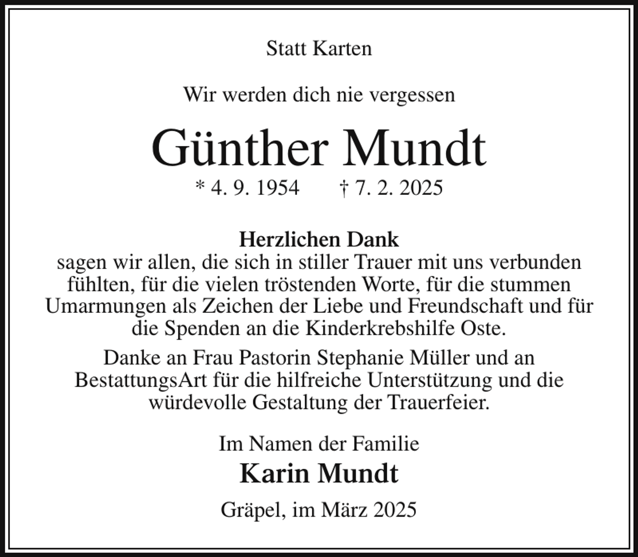<p>Statt Karten<br />Wir werden dich nie vergessen</p><p>Günther Mundt<br />* 4. 9. 1954</p><p>† 7. 2. 2025</p><p>Herzlichen Dank<br />sagen wir allen, die sich in stiller Trauer mit uns verbunden<br />fühlten, für die vielen tröstenden Worte, für die stummen<br />Umarmungen als Zeichen der Liebe und Freundschaft und für<br />die Spenden an die Kinderkrebshilfe Oste.<br />Danke an Frau Pastorin Stephanie Müller und an<br />BestattungsArt für die hilfreiche Unterstützung und die<br />würdevolle Gestaltung der Trauerfeier.<br />Im Namen der Familie</p><p>Karin Mundt</p><p>Gräpel, im März 2025</p>