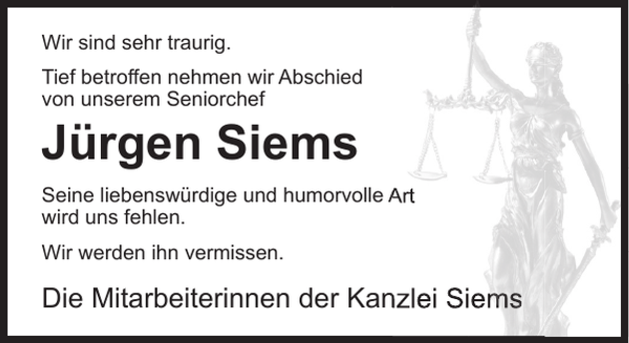 <p>Wir sind sehr traurig.<br />Tief betroffen nehmen wir Abschied<br />von unserem Seniorchef</p><p>Jürgen Siems</p><p>Seine liebenswürdige und humorvolle Art<br />wird uns fehlen.<br />Wir werden ihn vermissen.</p><p>Die Mitarbeiterinnen der Kanzlei Siems</p>