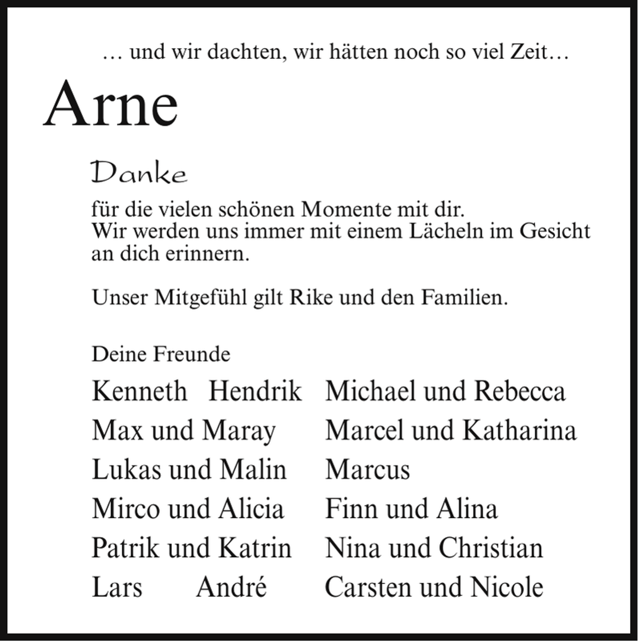 <p>… und wir dachten, wir hätten noch so viel Zeit…</p><p>Arne</p><p>Danke<br />für die vielen schönen Momente mit dir.<br />Wir werden uns immer mit einem Lächeln im Gesicht<br />an dich erinnern.<br />Unser Mitgefühl gilt Rike und den Familien.<br />Deine Freunde</p><p>Kenneth Hendrik<br />Max und Maray<br />Lukas und Malin<br />Mirco und Alicia<br />Patrik und Katrin<br />Lars<br />André</p><p>Michael und Rebecca<br />Marcel und Katharina<br />Marcus<br />Finn und Alina<br />Nina und Christian<br />Carsten und Nicole</p>