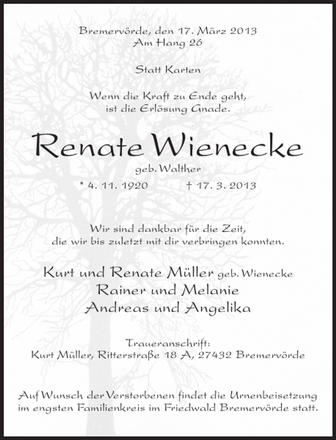 <p>Bremervörde, den 17. März 2013<br />Am Hang 26<br />Statt Karten<br />Wenn die Kraft zu Ende geht,<br />ist die Erlösung Gnade.</p><p>Renate Wienecke<br />geb. Walther<br />* 4. 11. 1920<br />† 17. 3. 2013</p><p>Wir sind dankbar für die Zeit,<br />die wir bis zuletzt mit dir verbringen konnten.</p><p>Kurt und Renate Müller geb. Wienecke<br />Rainer und Melanie<br />Andreas und Angelika<br />Traueranschrift:<br />Kurt Müller, Ritterstraße 18 A, 27432 Bremervörde<br />Auf Wunsch der Verstorbenen findet die Urnenbeisetzung<br />im engsten Familienkreis im Friedwald Bremervörde statt.</p>