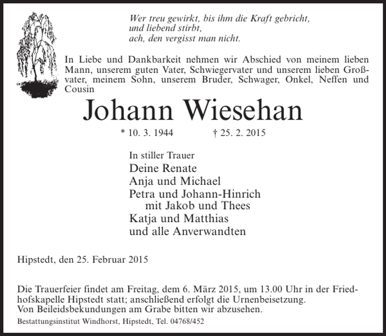 <p>Wer treu gewirkt, bis ihm die Kraft gebricht,<br />und liebend stirbt,<br />ach, den vergisst man nicht.<br />In Liebe und Dankbarkeit nehmen wir Abschied von meinem lieben<br />Mann, unserem guten Vater, Schwiegervater und unserem lieben Großvater, meinem Sohn, unserem Bruder, Schwager, Onkel, Neffen und<br />Cousin</p><p>Johann Wiesehan<br />* 10. 3. 1944 † 25. 2. 2015<br />In stiller Trauer</p><p>Deine Renate<br />Anja und Michael<br />Petra und Johann-Hinrich<br />mit Jakob und Thees<br />Katja und Matthias<br />und alle Anverwandten<br />Hipstedt, den 25. Februar 2015<br />Die Trauerfeier findet am Freitag, dem 6. März 2015, um 13.00 Uhr in der Friedhofskapelle Hipstedt statt; anschließend erfolgt die Urnenbeisetzung.<br />Von Beileidsbekundungen am Grabe bitten wir abzusehen.<br />Bestattungsinstitut Windhorst, Hipstedt, Tel. 04768/452</p>