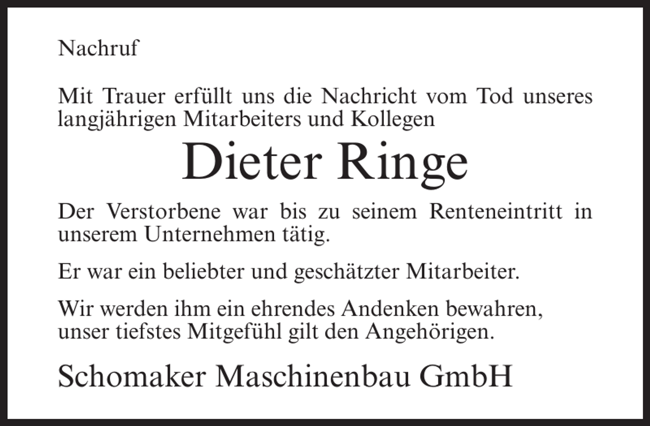 <p>Nachruf<br />Mit Trauer erfüllt uns die Nachricht vom Tod unseres<br />langjährigen Mitarbeiters und Kollegen</p><p>Dieter Ringe<br />Der Verstorbene war bis zu seinem Renteneintritt in<br />unserem Unternehmen tätig.<br />Er war ein beliebter und geschätzter Mitarbeiter.<br />Wir werden ihm ein ehrendes Andenken bewahren,<br />unser tiefstes Mitgefühl gilt den Angehörigen.</p><p>Schomaker Maschinenbau GmbH</p>