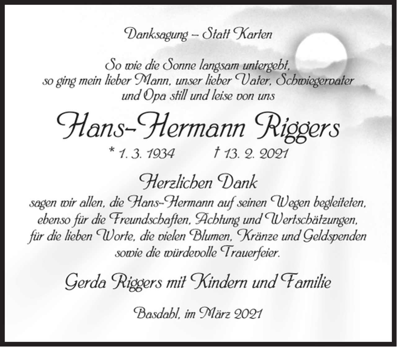 <p>Danksagung – Statt Karten<br />So wie die Sonne langsam untergeht,<br />so ging mein lieber Mann, unser lieber Vater, Schwiegervater<br />und Opa still und leise von uns</p><p>Hans-Hermann Riggers<br />* 1. 3. 1934</p><p>† 13. 2. 2021</p><p>Herzlichen Dank</p><p>sagen wir allen, die Hans-Hermann auf seinen Wegen begleiteten,<br />ebenso für die Freundschaften, Achtung und Wertschätzungen,<br />für die lieben Worte, die vielen Blumen, Kränze und Geldspenden<br />sowie die würdevolle Trauerfeier.</p><p>Gerda Riggers mit Kindern und Familie<br />Basdahl, im März 2021</p>