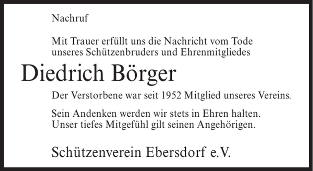 <p>Nachruf<br />Mit Trauer erfüllt uns die Nachricht vom Tode<br />unseres Schützenbruders und Ehrenmitgliedes</p><p>Diedrich Börger<br />Der Verstorbene war seit 1952 Mitglied unseres Vereins.<br />Sein Andenken werden wir stets in Ehren halten.<br />Unser tiefes Mitgefühl gilt seinen Angehörigen.</p><p>Schützenverein Ebersdorf e.V.</p>