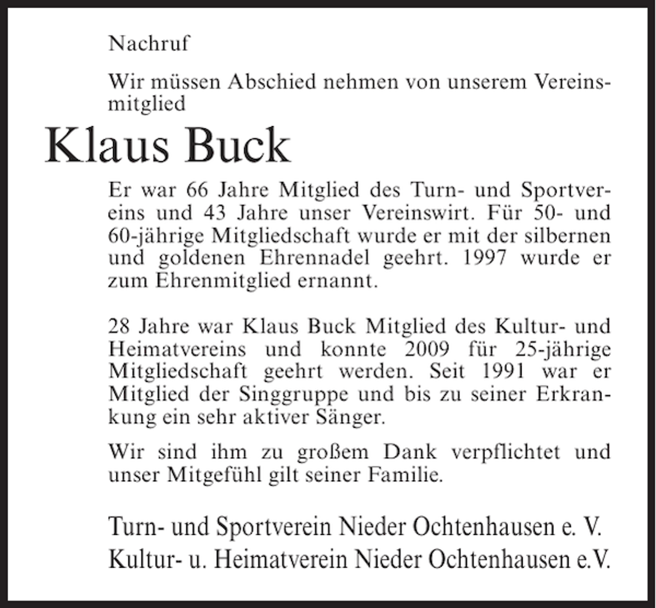 <p>Nachruf<br />Wir müssen Abschied nehmen von unserem Vereinsmitglied</p><p>Klaus Buck<br />Er war 66 Jahre Mitglied des Turn- und Sportvereins und 43 Jahre unser Vereinswirt. Für 50- und<br />60-jährige Mitgliedschaft wurde er mit der silbernen<br />und goldenen Ehrennadel geehrt. 1997 wurde er<br />zum Ehrenmitglied ernannt.<br />28 Jahre war Klaus Buck Mitglied des Kultur- und<br />Heimatvereins und konnte 2009 für 25-jährige<br />Mitgliedschaft geehrt werden. Seit 1991 war er<br />Mitglied der Singgruppe und bis zu seiner Erkrankung ein sehr aktiver Sänger.<br />Wir sind ihm zu großem Dank verpflichtet und<br />unser Mitgefühl gilt seiner Familie.</p><p>Turn- und Sportverein Nieder Ochtenhausen e. V.<br />Kultur- u. Heimatverein Nieder Ochtenhausen e.V.</p>