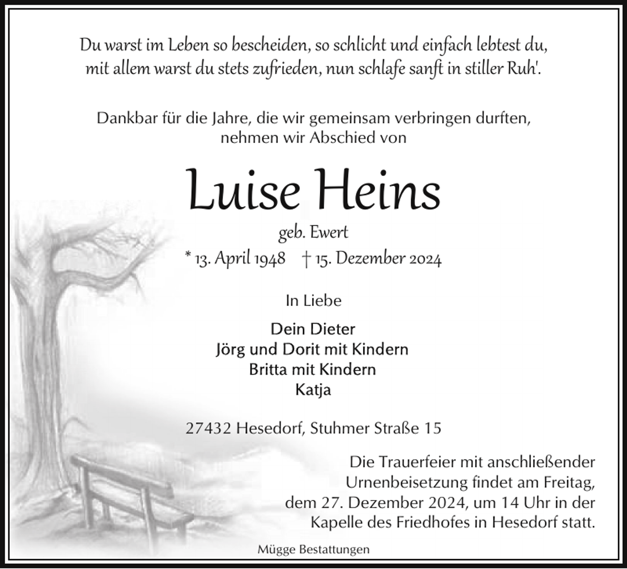 <p>Du warst im Leben so bescheiden, so schlicht und einfach lebtest du,<br />mit allem warst du stets zu(ieden, nun schlafe sanﬅ in stiller Ruh'.<br />Dankbar für die Jahre, die wir gemeinsam verbringen durften,<br />nehmen wir Abschied von</p><p>Luise Heins</p><p>geb. Ewer�<br />* 13. April 1948 † 15. Dezember 2024<br />In Liebe</p><p>27432 Hesedorf, Stuhmer Straße 15<br />Die Trauerfeier mit anschließender<br />Urnenbeisetzung findet am Freitag,<br />dem 27. Dezember 2024, um 14 Uhr in der<br />Kapelle des Friedhofes in Hesedorf statt.<br />Mügge Bestattungen</p>