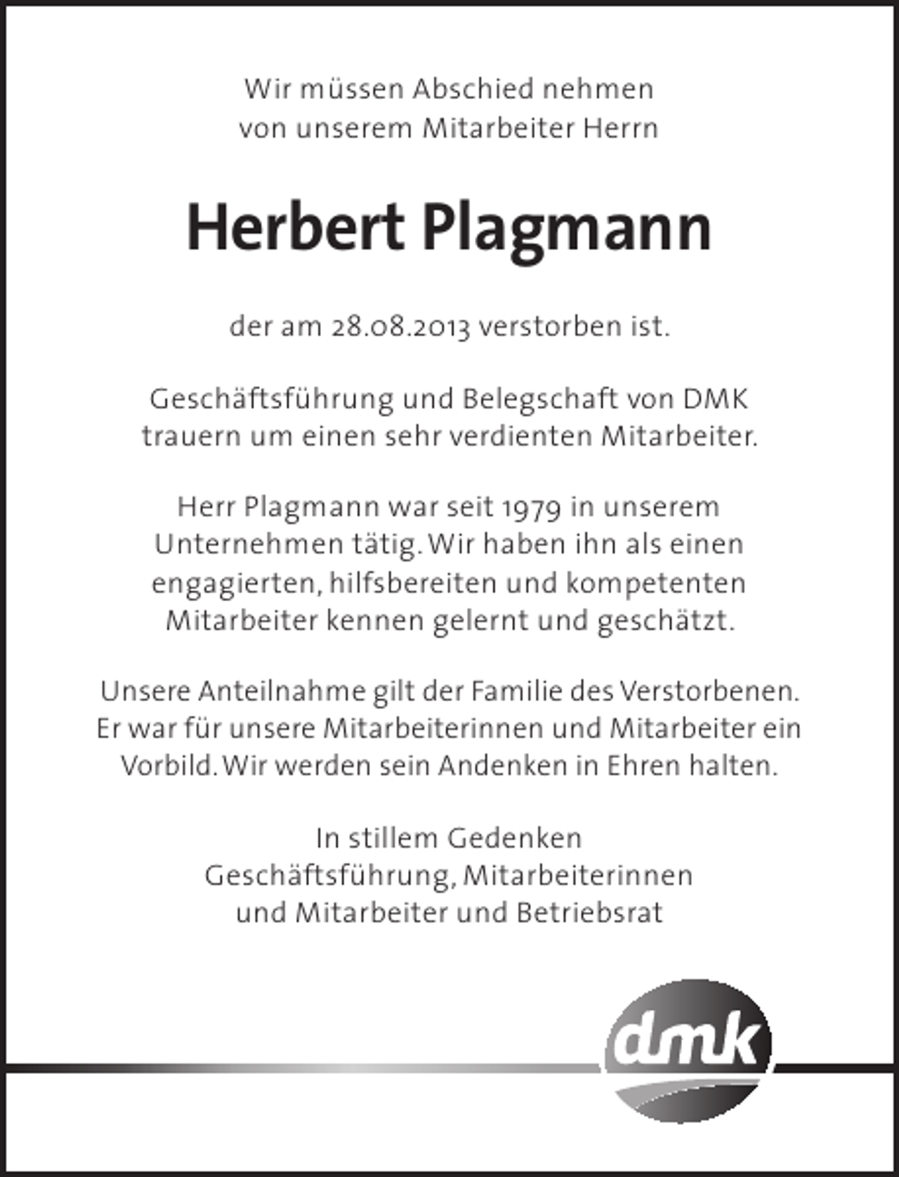 <p>Wir müssen Abschied nehmen<br />von unserem Mitarbeiter Herrn</p><p>Herbert Plagmann<br />der am 28.08.2013 verstorben ist.<br />Geschäftsführung und Belegschaft von DMK<br />trauern um einen sehr verdienten Mitarbeiter.<br />Herr Plagmann war seit 1979 in unserem<br />Unternehmen tätig. Wir haben ihn als einen<br />engagierten, hilfsbereiten und kompetenten<br />Mitarbeiter kennen gelernt und geschätzt.<br />Unsere Anteilnahme gilt der Familie des Verstorbenen.<br />Er war für unsere Mitarbeiterinnen und Mitarbeiter ein<br />Vorbild. Wir werden sein Andenken in Ehren halten.<br />In stillem Gedenken<br />Geschäftsführung, Mitarbeiterinnen<br />und Mitarbeiter und Betriebsrat</p>