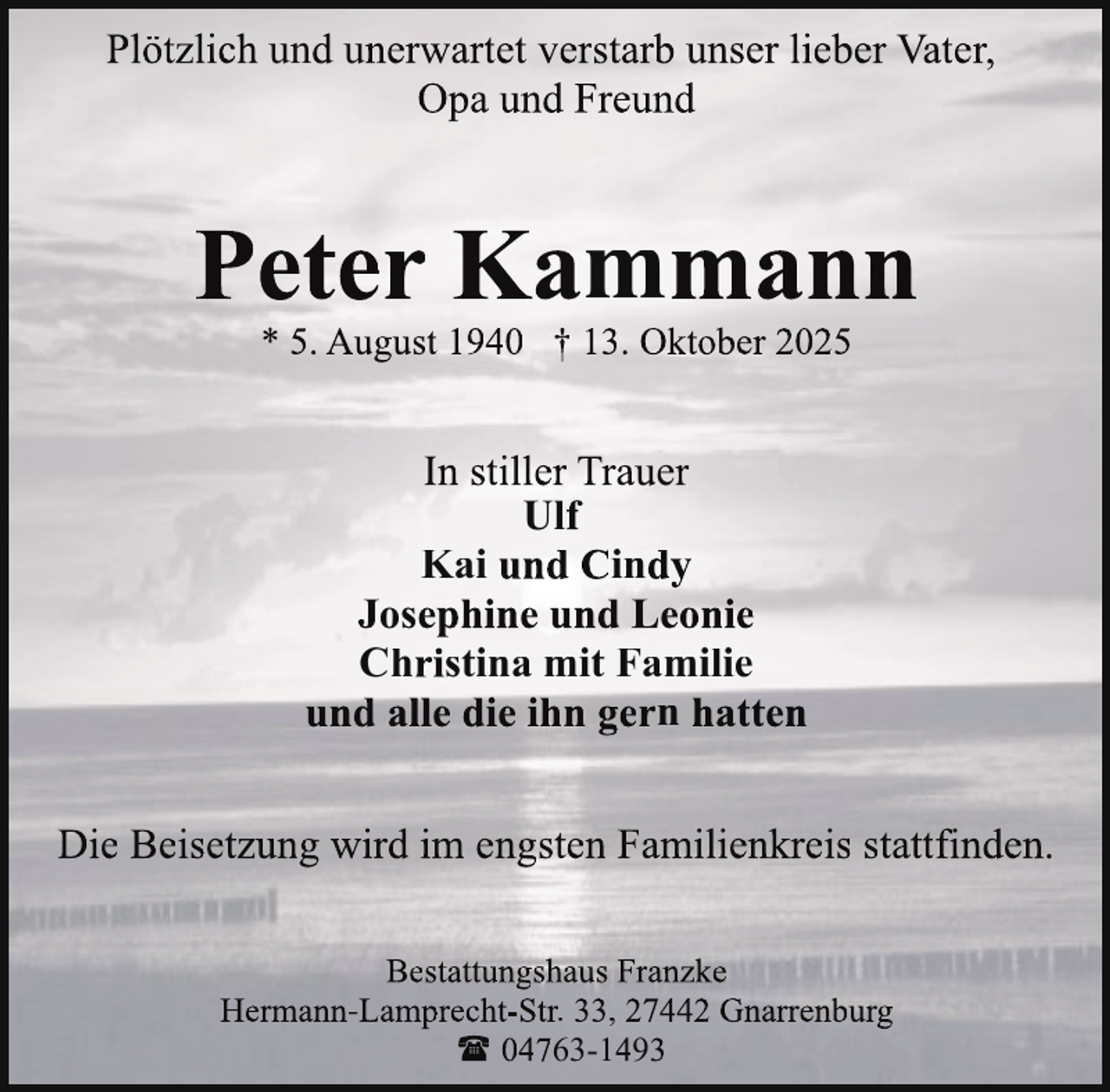<p>Plötzlich und unerwartet verstarb unser lieber Vater,<br />Opa und Freund</p>
<p>Peter Kammann<br />* 5. August 1940 † 13. Oktober 2025</p>
<p>In stiller Trauer<br />Ulf<br />Kai und Cindy<br />Josephine und Leonie<br />Christina mit Familie<br />und alle die ihn gern hatten<br />Die Beisetzung wird im engsten Familienkreis stattfinden.<br />Bestattungshaus Franzke<br />Hermann-Lamprecht-Str. 33, 27442 Gnarrenburg<br />( 04763-1493</p>