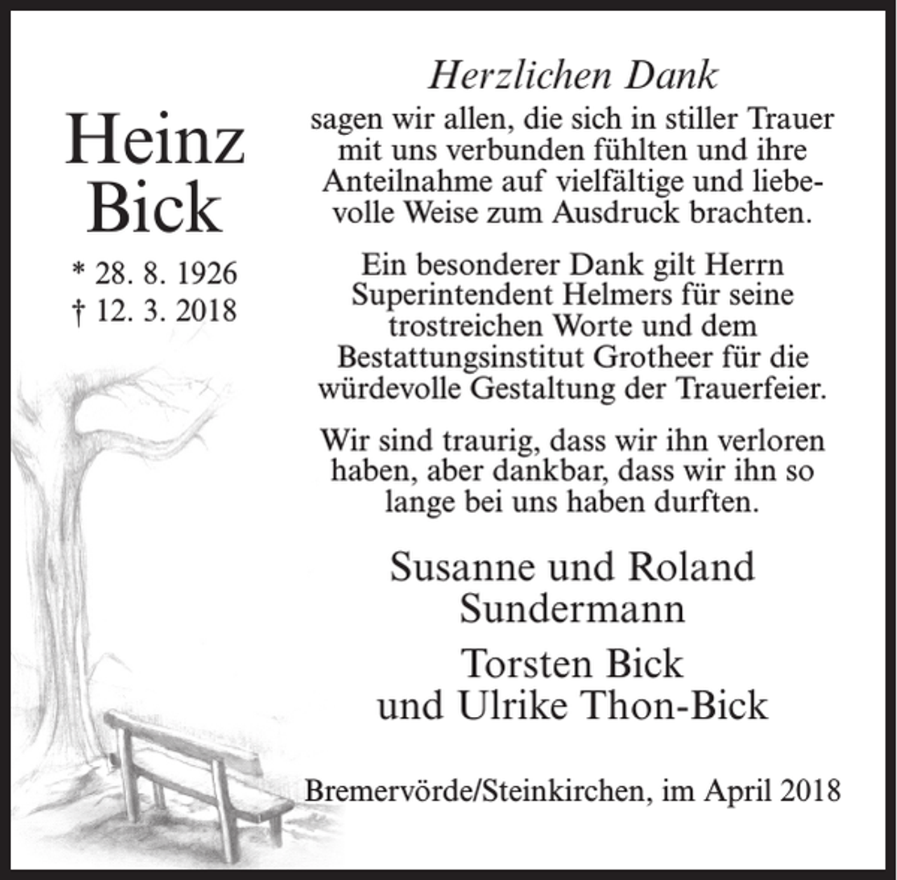 <p>Heinz<br />Bick<br />* 28. 8. 1926<br />† 12. 3. 2018</p><p>Herzlichen Dank<br />sagen wir allen, die sich in stiller Trauer<br />mit uns verbunden fühlten und ihre<br />Anteilnahme auf vielfältige und liebevolle Weise zum Ausdruck brachten.<br />Ein besonderer Dank gilt Herrn<br />Superintendent Helmers für seine<br />trostreichen Worte und dem<br />Bestattungsinstitut Grotheer für die<br />würdevolle Gestaltung der Trauerfeier.<br />Wir sind traurig, dass wir ihn verloren<br />haben, aber dankbar, dass wir ihn so<br />lange bei uns haben durften.</p><p>Susanne und Roland<br />Sundermann<br />Torsten Bick<br />und Ulrike Thon-Bick<br />Bremervörde/Steinkirchen, im April 2018</p>
