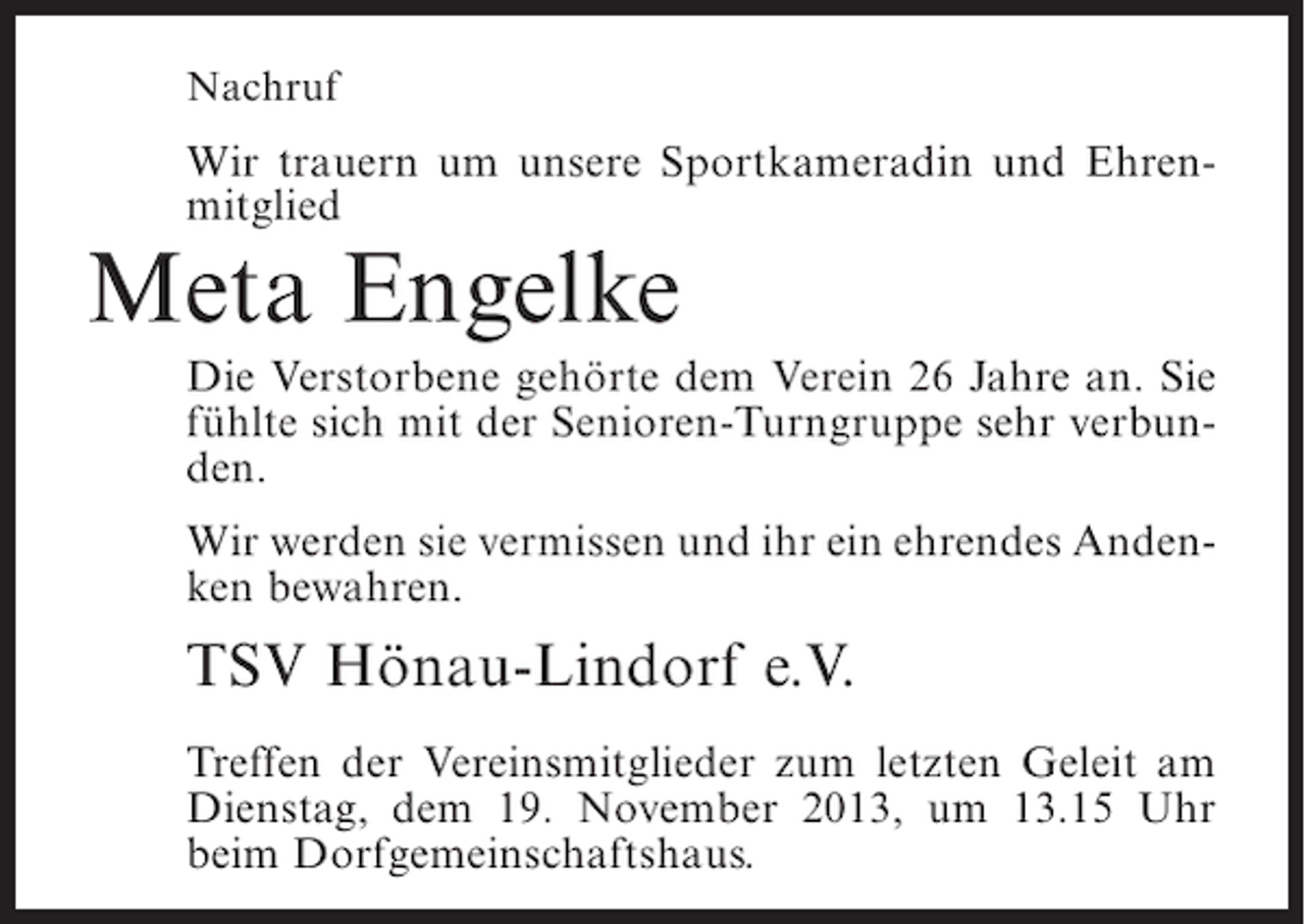 <p>Nachruf</p><p>Wir trauern um unsere Sportkameradin und Ehrenmitglied</p><p>Meta Engelke</p><p>Die Verstorbene gehörte dem Verein 26 Jahre an. Sie<br />fühlte sich mit der Senioren-Turngruppe sehr verbunden.<br />Wir werden sie vermissen und ihr ein ehrendes Andenken bewahren.</p><p>TSV Hönau-Lindorf e.V.<br />Treffen der Vereinsmitglieder zum letzten Geleit am<br />Dienstag, dem 19. November 2013, um 13.15 Uhr<br />beim Dorfgemeinschaftshaus.</p>