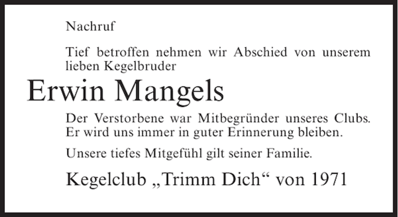 <p>Nachruf<br />Tief betroffen nehmen wir Abschied von unserem<br />lieben Kegelbruder</p><p>Erwin Mangels<br />Der Verstorbene war Mitbegründer unseres Clubs.<br />Er wird uns immer in guter Erinnerung bleiben.<br />Unsere tiefes Mitgefühl gilt seiner Familie.</p><p>Kegelclub „Trimm Dich“ von 1971</p>