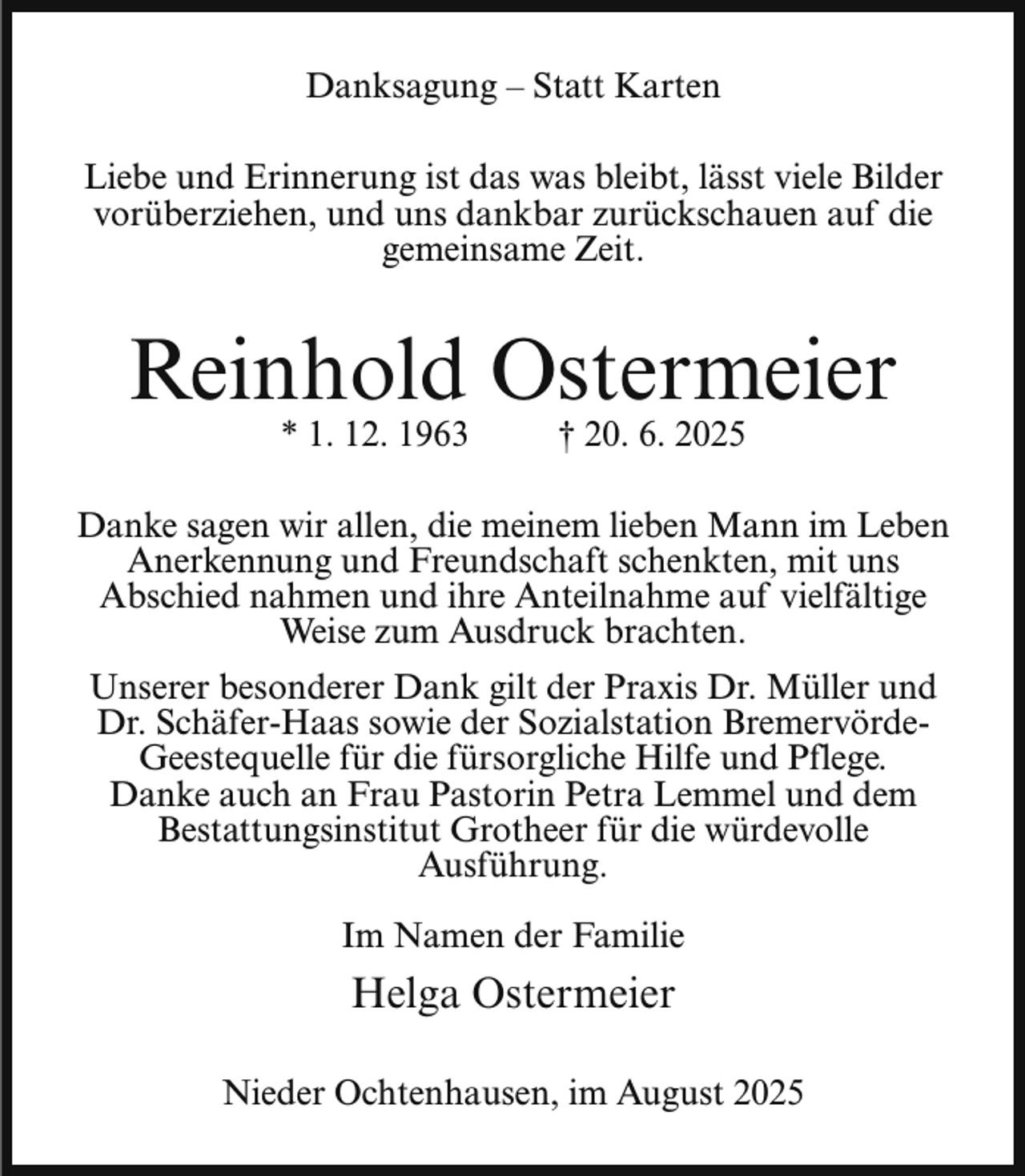 <p>Danksagung – Statt Karten<br />Liebe und Erinnerung ist das was bleibt, lässt viele Bilder<br />vorüberziehen, und uns dankbar zurückschauen auf die<br />gemeinsame Zeit.</p><p>Reinhold Ostermeier<br />* 1. 12. 1963</p><p>† 20. 6. 2025</p><p>Danke sagen wir allen, die meinem lieben Mann im Leben<br />Anerkennung und Freundschaft schenkten, mit uns<br />Abschied nahmen und ihre Anteilnahme auf vielfältige<br />Weise zum Ausdruck brachten.<br />Unserer besonderer Dank gilt der Praxis Dr. Müller und<br />Dr. Schäfer-Haas sowie der Sozialstation BremervördeGeestequelle für die fürsorgliche Hilfe und Pflege.<br />Danke auch an Frau Pastorin Petra Lemmel und dem<br />Bestattungsinstitut Grotheer für die würdevolle<br />Ausführung.<br />Im Namen der Familie</p><p>Helga Ostermeier<br />Nieder Ochtenhausen, im August 2025</p>