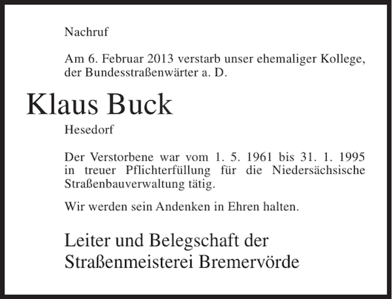 <p>Nachruf<br />Am 6. Februar 2013 verstarb unser ehemaliger Kollege,<br />der Bundesstraßenwärter a. D.</p><p>Klaus Buck<br />Hesedorf<br />Der Verstorbene war vom 1. 5. 1961 bis 31. 1. 1995<br />in treuer Pflichterfüllung für die Niedersächsische<br />Straßenbauverwaltung tätig.<br />Wir werden sein Andenken in Ehren halten.</p><p>Leiter und Belegschaft der<br />Straßenmeisterei Bremervörde</p>