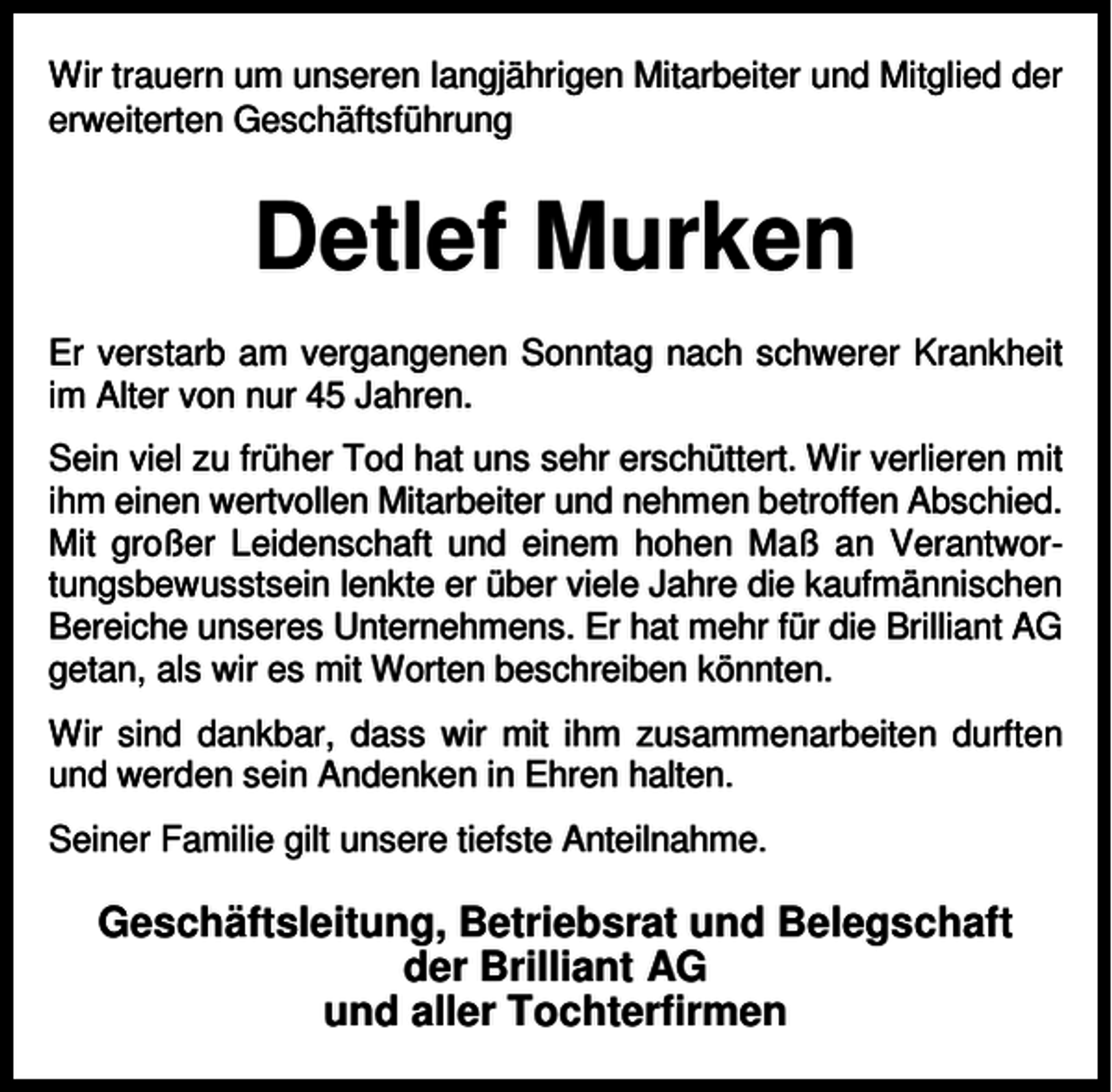 <p>Wir trauern um unseren langjährigen Mitarbeiter und Mitglied der<br />erweiterten Geschäftsführung</p><p>Detlef Murken<br />Er verstarb am vergangenen Sonntag nach schwerer Krankheit<br />im Alter von nur 45 Jahren.<br />Sein viel zu früher Tod hat uns sehr erschüttert. Wir verlieren mit<br />ihm einen wertvollen Mitarbeiter und nehmen betroffen Abschied.<br />Mit großer Leidenschaft und einem hohen Maß an Verantwortungsbewusstsein lenkte er über viele Jahre die kaufmännischen<br />Bereiche unseres Unternehmens. Er hat mehr für die Brilliant AG<br />getan, als wir es mit Worten beschreiben könnten.<br />Wir sind dankbar, dass wir mit ihm zusammenarbeiten durften<br />und werden sein Andenken in Ehren halten.<br />Seiner Familie gilt unsere tiefste Anteilnahme.</p><p>Geschäftsleitung, Betriebsrat und Belegschaft<br />der Brilliant AG<br />und aller Tochterfirmen</p>