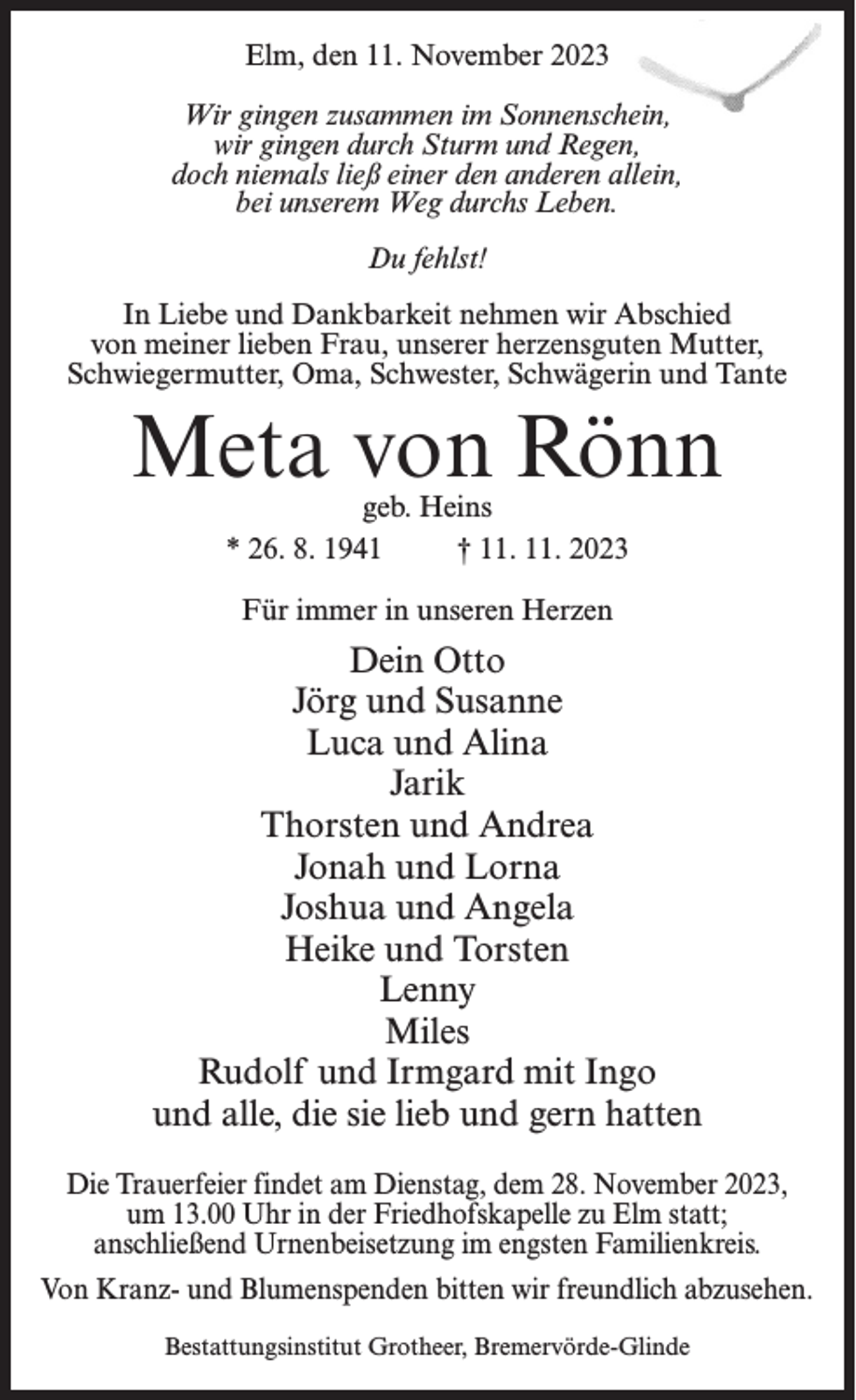 <p>Elm, den 11. November 2023<br />Wir gingen zusammen im Sonnenschein,<br />wir gingen durch Sturm und Regen,<br />doch niemals ließ einer den anderen allein,<br />bei unserem Weg durchs Leben.<br />Du fehlst!<br />In Liebe und Dankbarkeit nehmen wir Abschied<br />von meiner lieben Frau, unserer herzensguten Mutter,<br />Schwiegermutter, Oma, Schwester, Schwägerin und Tante</p><p>Meta von Rönn<br />geb. Heins<br />* 26. 8. 1941 † 11. 11. 2023<br />Für immer in unseren Herzen</p><p>Dein Otto<br />Jörg und Susanne<br />Luca und Alina<br />Jarik<br />Thorsten und Andrea<br />Jonah und Lorna<br />Joshua und Angela<br />Heike und Torsten<br />Lenny<br />Miles<br />Rudolf und Irmgard mit Ingo<br />und alle, die sie lieb und gern hatten<br />Die Trauerfeier findet am Dienstag, dem 28. November 2023,<br />um 13.00 Uhr in der Friedhofskapelle zu Elm statt;<br />anschließend Urnenbeisetzung im engsten Familienkreis.<br />Von Kranz- und Blumenspenden bitten wir freundlich abzusehen.<br />Bestattungsinstitut Grotheer, Bremervörde-Glinde</p>
