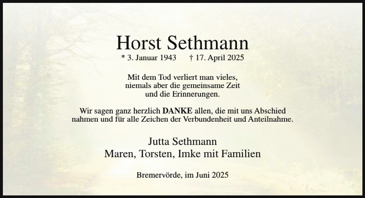<p>Horst Sethmann<br />* 3. Januar 1943</p><p>† 17. April 2025</p><p>Mit dem Tod verliert man vieles,<br />niemals aber die gemeinsame Zeit<br />und die Erinnerungen.<br />Wir sagen ganz herzlich DANKE allen, die mit uns Abschied<br />nahmen und für alle Zeichen der Verbundenheit und Anteilnahme.</p><p>Jutta Sethmann<br />Maren, Torsten, Imke mit Familien<br />Bremervörde, im Juni 2025</p>