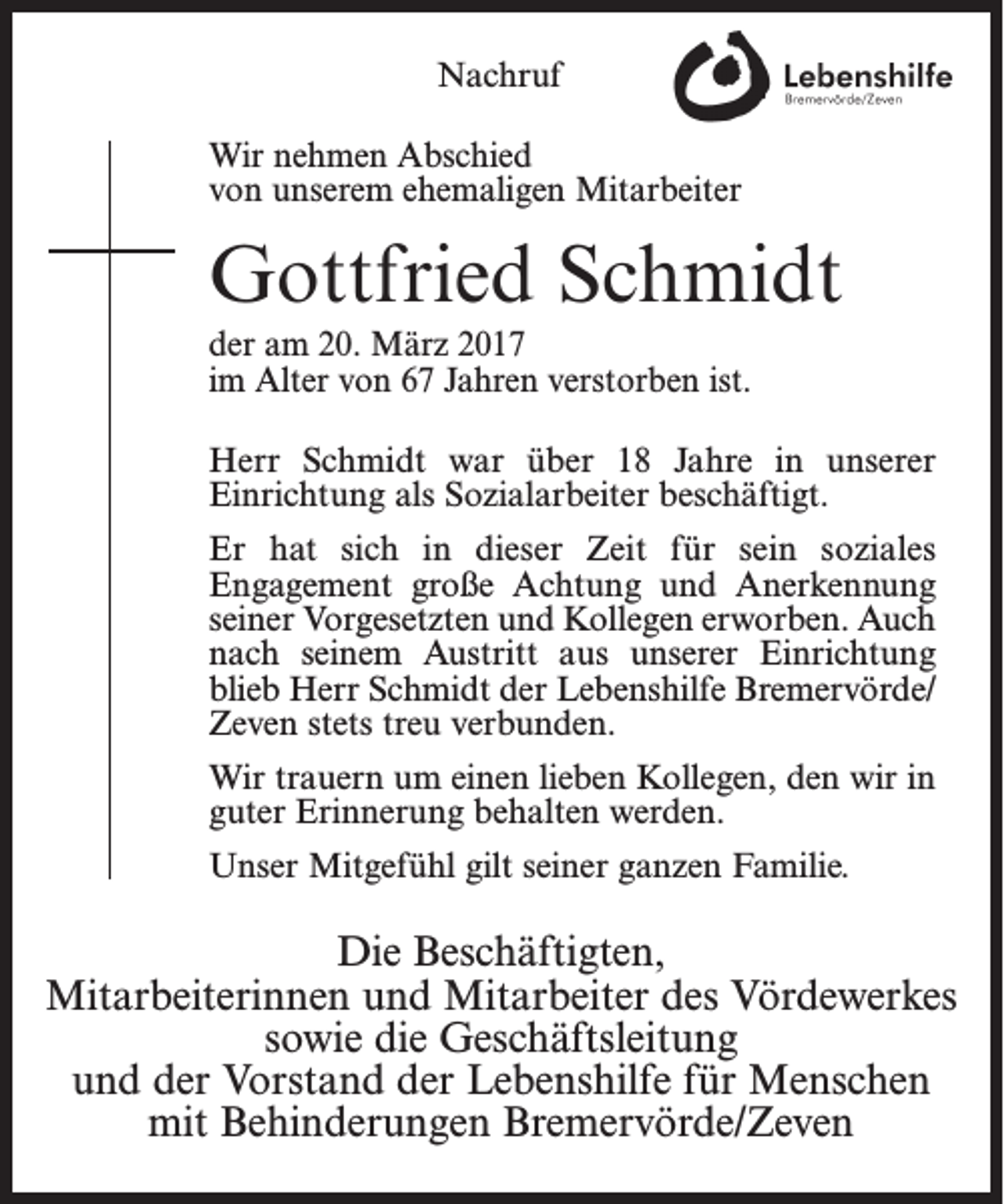 <p>Nachruf<br />Wir nehmen Abschied<br />von unserem ehemaligen Mitarbeiter</p><p>Gottfried Schmidt<br />der am 20. März 2017<br />im Alter von 67 Jahren verstorben ist.<br />Herr Schmidt war über 18 Jahre in unserer<br />­Einrichtung als Sozialarbeiter beschäftigt.<br />Er hat sich in dieser Zeit für sein soziales<br />­Engagement große Achtung und Anerkennung<br />seiner Vorgesetzten und Kollegen erworben. Auch<br />nach seinem Austritt aus unserer Einrichtung<br />blieb Herr Schmidt der Lebenshilfe Bremervörde/<br />Zeven stets treu verbunden.<br />Wir trauern um einen lieben Kollegen, den wir in<br />guter Erinnerung behalten werden.<br />Unser Mitgefühl gilt seiner ganzen Familie.</p><p>Die Beschäftigten,<br />Mitarbeiterinnen und Mitarbeiter des Vördewerkes<br />sowie die Geschäftsleitung<br />und der Vorstand der Lebenshilfe für Menschen<br />mit Behinderungen Bremervörde/Zeven</p>